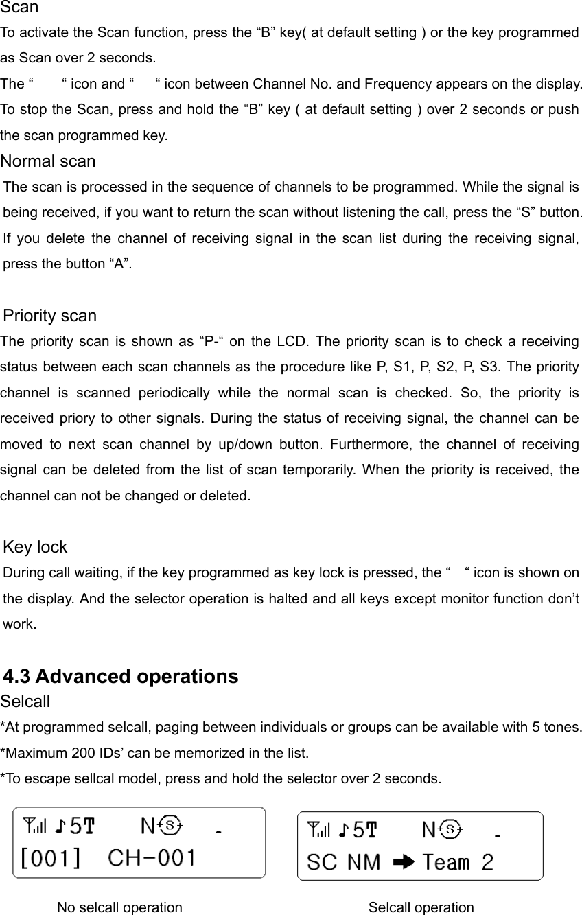 Scan To activate the Scan function, press the “B” key( at default setting ) or the key programmed as Scan over 2 seconds. The “    “ icon and “   “ icon between Channel No. and Frequency appears on the display.   To stop the Scan, press and hold the “B” key ( at default setting ) over 2 seconds or push the scan programmed key.   Normal scan The scan is processed in the sequence of channels to be programmed. While the signal is being received, if you want to return the scan without listening the call, press the “S” button. If you delete the channel of receiving signal in the scan list during the receiving signal, press the button “A”.        Priority scan The priority scan is shown as “P-“ on the LCD. The priority scan is to check a receiving status between each scan channels as the procedure like P, S1, P, S2, P, S3. The priority channel is scanned periodically while the normal scan is checked. So, the priority is received priory to other signals. During the status of receiving signal, the channel can be moved to next scan channel by up/down button. Furthermore, the channel of receiving signal can be deleted from the list of scan temporarily. When the priority is received, the channel can not be changed or deleted.         Key lock During call waiting, if the key programmed as key lock is pressed, the “    “ icon is shown on the display. And the selector operation is halted and all keys except monitor function don’t work.    4.3 Advanced operations Selcall *At programmed selcall, paging between individuals or groups can be available with 5 tones. *Maximum 200 IDs’ can be memorized in the list.   *To escape sellcal model, press and hold the selector over 2 seconds.                 No selcall operation                          Selcall operation 