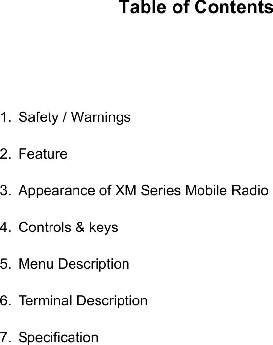      Table of Contents   1. Safety / Warnings 2. Feature 3.  Appearance of XM Series Mobile Radio 4. Controls &amp; keys 5. Menu Description 6. Terminal Description 7. Specification            