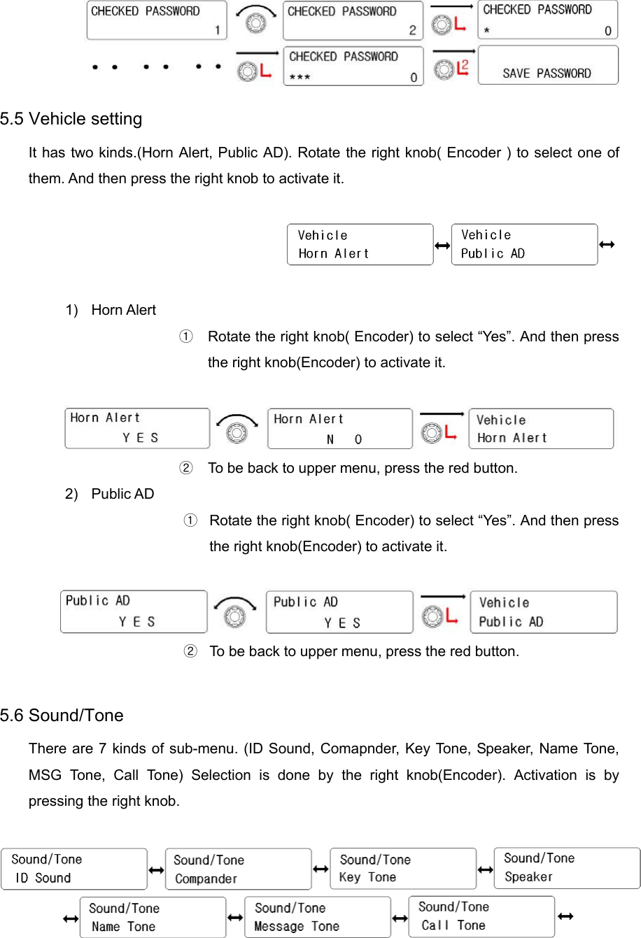  5.5 Vehicle setting It has two kinds.(Horn Alert, Public AD). Rotate the right knob( Encoder ) to select one of them. And then press the right knob to activate it.    1) Horn Alert ①  Rotate the right knob( Encoder) to select “Yes”. And then press the right knob(Encoder) to activate it.   ②  To be back to upper menu, press the red button.   2) Public AD ①  Rotate the right knob( Encoder) to select “Yes”. And then press the right knob(Encoder) to activate it.   ②  To be back to upper menu, press the red button.    5.6 Sound/Tone     There are 7 kinds of sub-menu. (ID Sound, Comapnder, Key Tone, Speaker, Name Tone, MSG Tone, Call Tone) Selection is done by the right knob(Encoder). Activation is by pressing the right knob.     