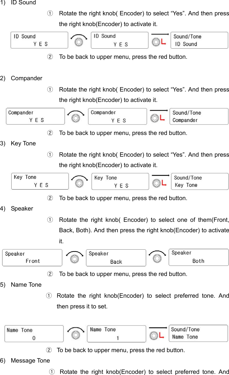  1) ID Sound ①  Rotate the right knob( Encoder) to select “Yes”. And then press the right knob(Encoder) to activate it.  ② To be back to upper menu, press the red button.    2) Compander ①  Rotate the right knob( Encoder) to select “Yes”. And then press the right knob(Encoder) to activate it.  ②  To be back to upper menu, press the red button.   3) Key Tone ①  Rotate the right knob( Encoder) to select “Yes”. And then press the right knob(Encoder) to activate it.  ②  To be back to upper menu, press the red button.   4) Speaker ①  Rotate the right knob( Encoder) to select one of them(Front, Back, Both). And then press the right knob(Encoder) to activate it.  ②  To be back to upper menu, press the red button.   5) Name Tone ①  Rotate the right knob(Encoder) to select preferred tone. And then press it to set.   ②  To be back to upper menu, press the red button.   6) Message Tone ①  Rotate the right knob(Encoder) to select preferred tone. And 