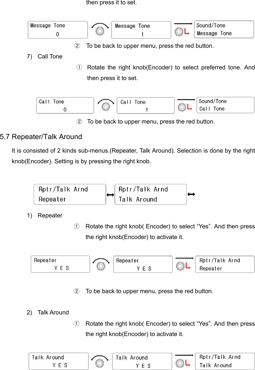 then press it to set.   ②  To be back to upper menu, press the red button.   7) Call Tone ①  Rotate the right knob(Encoder) to select preferred tone. And then press it to set.   ②  To be back to upper menu, press the red button.   5.7 Repeater/Talk Around   It is consisted of 2 kinds sub-menus.(Repeater, Talk Around). Selection is done by the right knob(Encoder). Setting is by pressing the right knob.   1) Repeater ①  Rotate the right knob( Encoder) to select “Yes”. And then press the right knob(Encoder) to activate it.    ②  To be back to upper menu, press the red button.    2) Talk Around ①  Rotate the right knob( Encoder) to select “Yes”. And then press the right knob(Encoder) to activate it.    