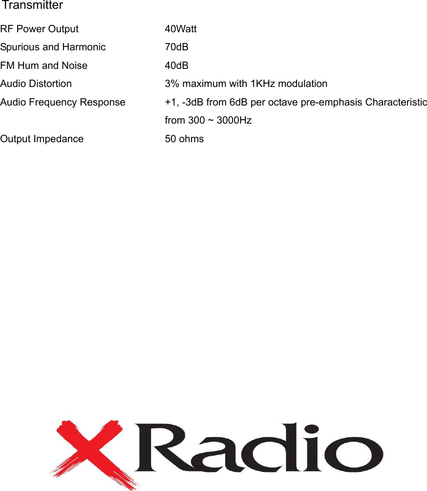 Transmitter RF Power Output Spurious and Harmonic FM Hum and Noise Audio Distortion Audio Frequency Response  Output Impedance 40Watt 70dB 40dB  3% maximum with 1KHz modulation +1, -3dB from 6dB per octave pre-emphasis Characteristicfrom 300 ~ 3000Hz 50 ohms                     