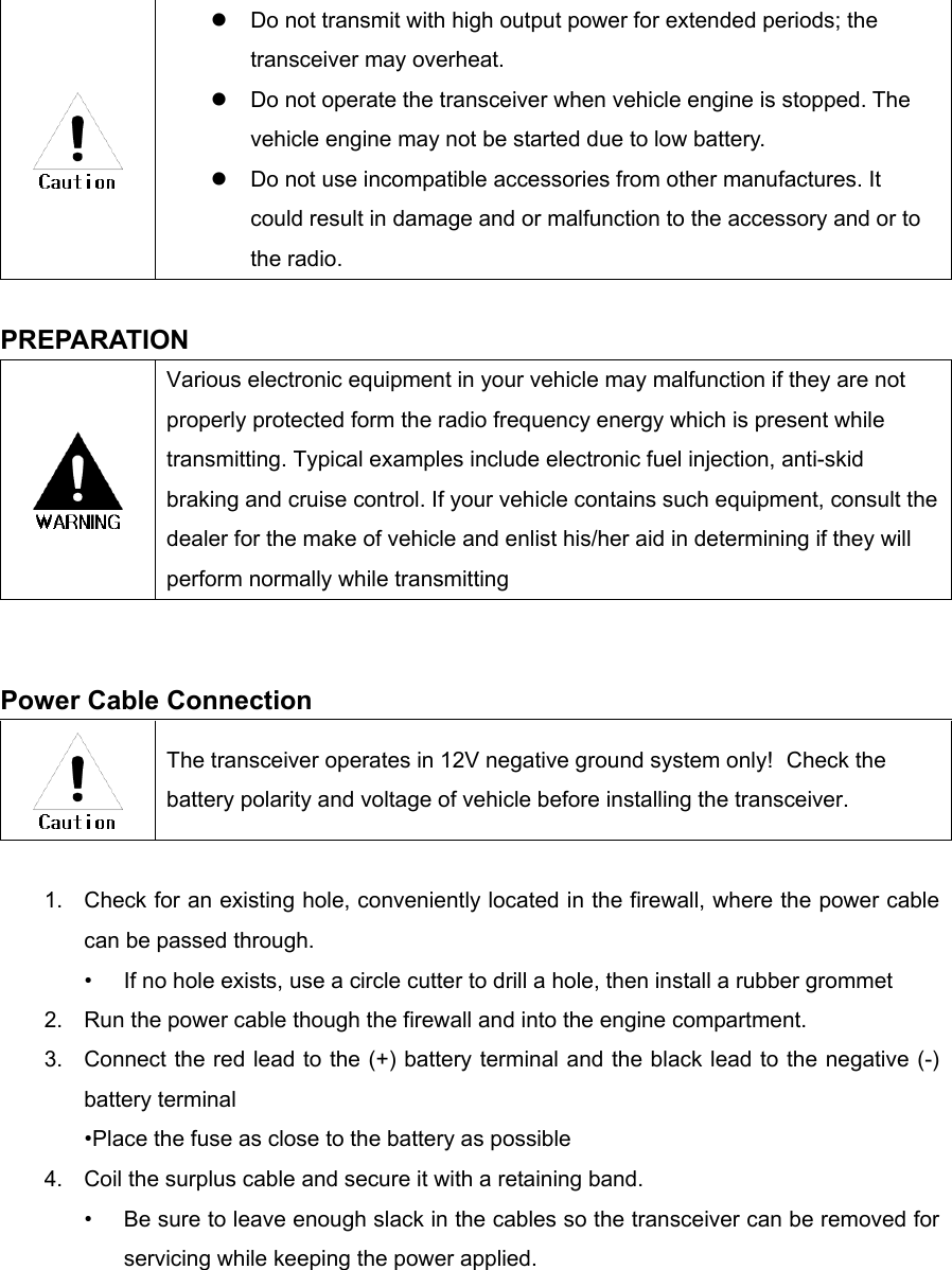     Do not transmit with high output power for extended periods; the transceiver may overheat.   Do not operate the transceiver when vehicle engine is stopped. The vehicle engine may not be started due to low battery.   Do not use incompatible accessories from other manufactures. It could result in damage and or malfunction to the accessory and or to the radio.  PREPARATION  Various electronic equipment in your vehicle may malfunction if they are not properly protected form the radio frequency energy which is present while transmitting. Typical examples include electronic fuel injection, anti-skid braking and cruise control. If your vehicle contains such equipment, consult the dealer for the make of vehicle and enlist his/her aid in determining if they will perform normally while transmitting   Power Cable Connection  The transceiver operates in 12V negative ground system only!  Check the battery polarity and voltage of vehicle before installing the transceiver.  1.  Check for an existing hole, conveniently located in the firewall, where the power cable can be passed through. •  If no hole exists, use a circle cutter to drill a hole, then install a rubber grommet 2.  Run the power cable though the firewall and into the engine compartment. 3.  Connect the red lead to the (+) battery terminal and the black lead to the negative (-) battery terminal •Place the fuse as close to the battery as possible 4.  Coil the surplus cable and secure it with a retaining band. •  Be sure to leave enough slack in the cables so the transceiver can be removed for servicing while keeping the power applied.    