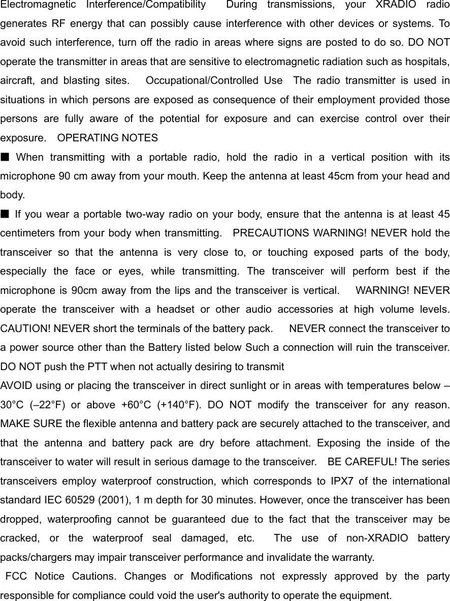 Electromagnetic Interference/Compatibility  During transmissions, your XRADIO radio generates RF energy that can possibly cause interference with other devices or systems. To avoid such interference, turn off the radio in areas where signs are posted to do so. DO NOT operate the transmitter in areas that are sensitive to electromagnetic radiation such as hospitals, aircraft, and blasting sites.   Occupational/Controlled Use  The radio transmitter is used in situations in which persons are exposed as consequence of their employment provided those persons are fully aware of the potential for exposure and can exercise control over their exposure.  OPERATING NOTES   ■ When transmitting with a portable radio, hold the radio in a vertical position with its microphone 90 cm away from your mouth. Keep the antenna at least 45cm from your head and body.   ■ If you wear a portable two-way radio on your body, ensure that the antenna is at least 45 centimeters from your body when transmitting.    PRECAUTIONS WARNING! NEVER hold the transceiver so that the antenna is very close to, or touching exposed parts of the body, especially the face or eyes, while transmitting. The transceiver will perform best if the microphone is 90cm away from the lips and the transceiver is vertical.   WARNING! NEVER operate the transceiver with a headset or other audio accessories at high volume levels.   CAUTION! NEVER short the terminals of the battery pack.      NEVER connect the transceiver to a power source other than the Battery listed below Such a connection will ruin the transceiver.     DO NOT push the PTT when not actually desiring to transmit AVOID using or placing the transceiver in direct sunlight or in areas with temperatures below –30°C (–22°F) or above +60°C (+140°F). DO NOT modify the transceiver for any reason.   MAKE SURE the flexible antenna and battery pack are securely attached to the transceiver, and that the antenna and battery pack are dry before attachment. Exposing the inside of the transceiver to water will result in serious damage to the transceiver.    BE CAREFUL! The series transceivers employ waterproof construction, which corresponds to IPX7 of the international standard IEC 60529 (2001), 1 m depth for 30 minutes. However, once the transceiver has been dropped, waterproofing cannot be guaranteed due to the fact that the transceiver may be cracked, or the waterproof seal damaged, etc.  The use of non-XRADIO battery packs/chargers may impair transceiver performance and invalidate the warranty.    FCC Notice Cautions. Changes or Modifications not expressly approved by the party responsible for compliance could void the user&apos;s authority to operate the equipment. 