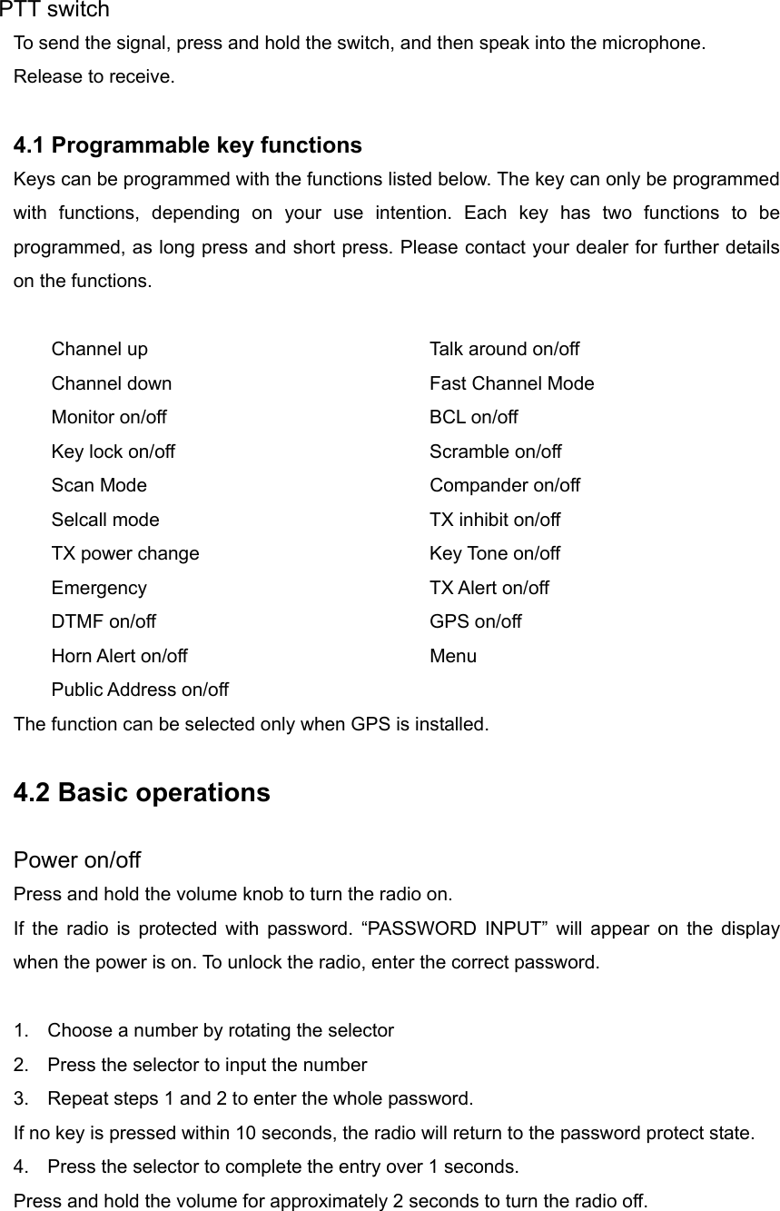 PTT switch To send the signal, press and hold the switch, and then speak into the microphone. Release to receive.  4.1 Programmable key functions   Keys can be programmed with the functions listed below. The key can only be programmed with functions, depending on your use intention. Each key has two functions to be programmed, as long press and short press. Please contact your dealer for further details on the functions.  Channel up        Talk around on/off Channel down        Fast Channel Mode Monitor on/off    BCL on/off Key lock on/off        Scramble on/off Scan Mode    Compander on/off Selcall mode        TX inhibit on/off   TX power change       Key Tone on/off Emergency    TX Alert on/off DTMF on/off    GPS on/off Horn Alert on/off    Menu Public Address on/off The function can be selected only when GPS is installed.  4.2 Basic operations  Power on/off Press and hold the volume knob to turn the radio on.   If the radio is protected with password. “PASSWORD INPUT” will appear on the display when the power is on. To unlock the radio, enter the correct password.  1.  Choose a number by rotating the selector 2.  Press the selector to input the number 3.  Repeat steps 1 and 2 to enter the whole password. If no key is pressed within 10 seconds, the radio will return to the password protect state. 4.  Press the selector to complete the entry over 1 seconds. Press and hold the volume for approximately 2 seconds to turn the radio off. 