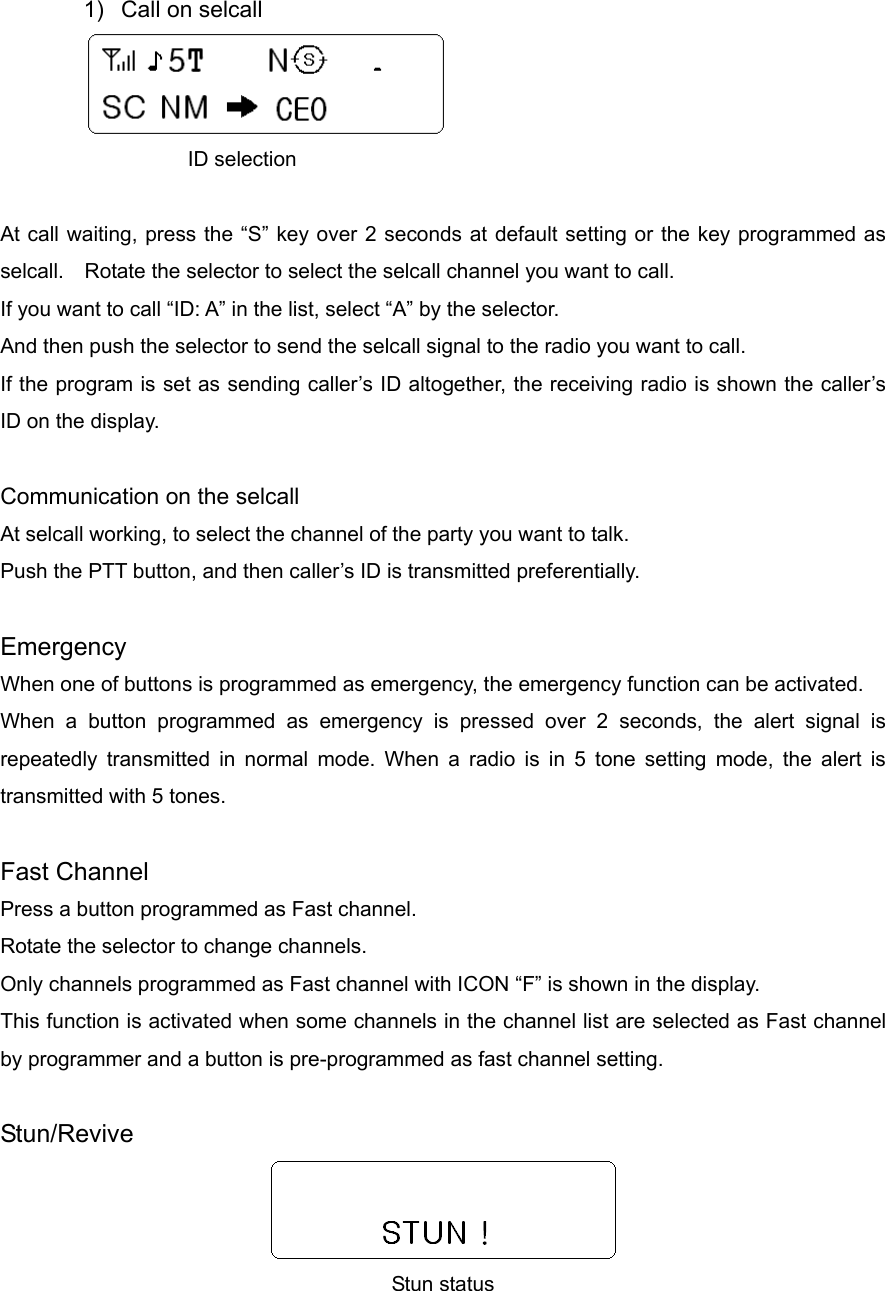  1)  Call on selcall            ID selection  At call waiting, press the “S” key over 2 seconds at default setting or the key programmed as selcall.    Rotate the selector to select the selcall channel you want to call. If you want to call “ID: A” in the list, select “A” by the selector.   And then push the selector to send the selcall signal to the radio you want to call. If the program is set as sending caller’s ID altogether, the receiving radio is shown the caller’s ID on the display.  Communication on the selcall   At selcall working, to select the channel of the party you want to talk. Push the PTT button, and then caller’s ID is transmitted preferentially.  Emergency When one of buttons is programmed as emergency, the emergency function can be activated. When a button programmed as emergency is pressed over 2 seconds, the alert signal is repeatedly transmitted in normal mode. When a radio is in 5 tone setting mode, the alert is transmitted with 5 tones.    Fast Channel Press a button programmed as Fast channel. Rotate the selector to change channels.   Only channels programmed as Fast channel with ICON “F” is shown in the display. This function is activated when some channels in the channel list are selected as Fast channel by programmer and a button is pre-programmed as fast channel setting.  Stun/Revive  Stun status 