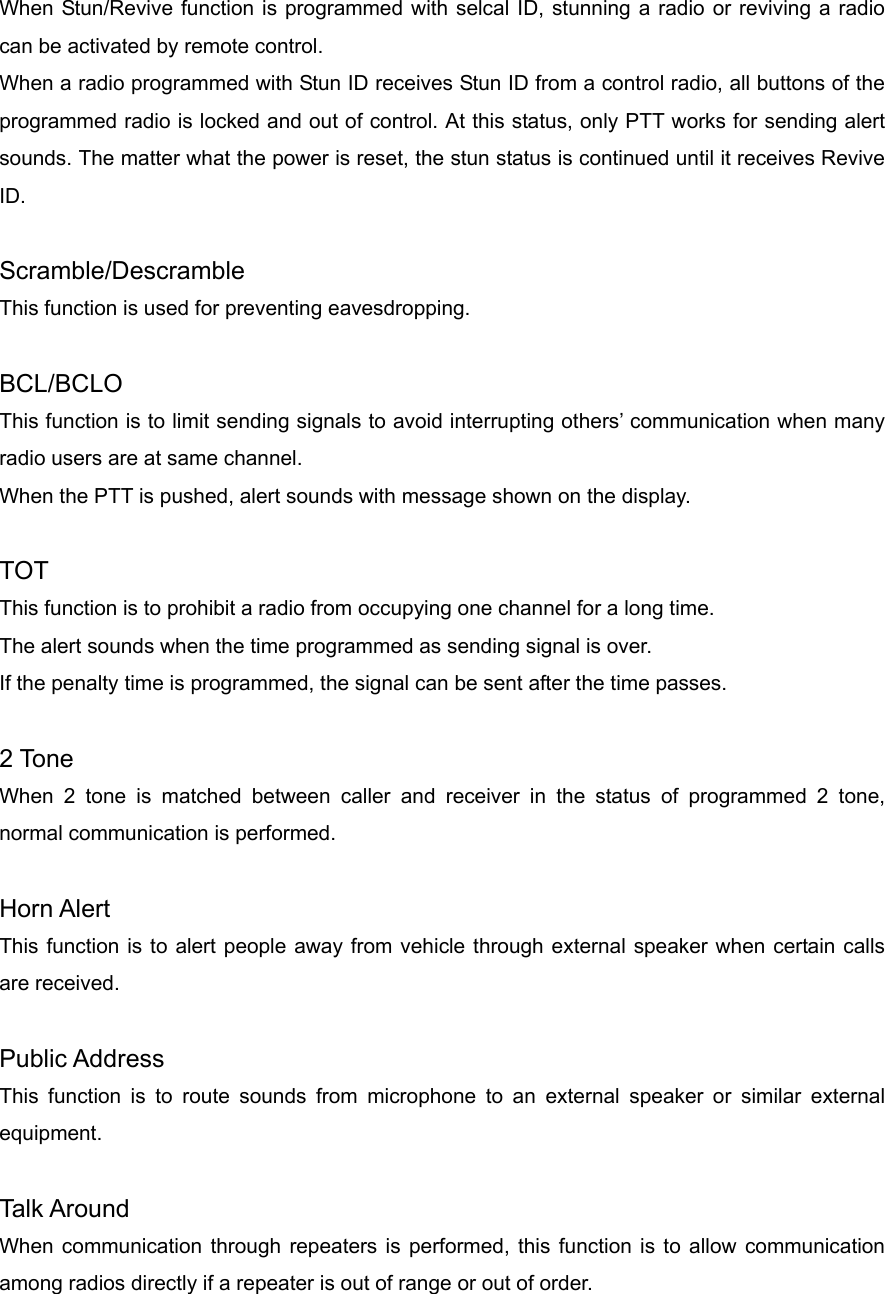 When Stun/Revive function is programmed with selcal ID, stunning a radio or reviving a radio can be activated by remote control.   When a radio programmed with Stun ID receives Stun ID from a control radio, all buttons of the programmed radio is locked and out of control. At this status, only PTT works for sending alert sounds. The matter what the power is reset, the stun status is continued until it receives Revive ID.  Scramble/Descramble This function is used for preventing eavesdropping.    BCL/BCLO This function is to limit sending signals to avoid interrupting others’ communication when many radio users are at same channel. When the PTT is pushed, alert sounds with message shown on the display.  TOT This function is to prohibit a radio from occupying one channel for a long time.     The alert sounds when the time programmed as sending signal is over.   If the penalty time is programmed, the signal can be sent after the time passes.    2 Tone When 2 tone is matched between caller and receiver in the status of programmed 2 tone, normal communication is performed.    Horn Alert This function is to alert people away from vehicle through external speaker when certain calls are received.  Public Address This function is to route sounds from microphone to an external speaker or similar external equipment.    Talk Around When communication through repeaters is performed, this function is to allow communication among radios directly if a repeater is out of range or out of order.      