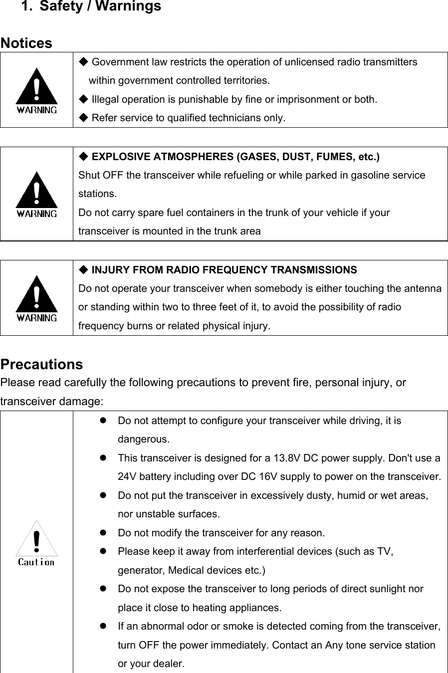 1. Safety / Warnings  Notices   ◆ Government law restricts the operation of unlicensed radio transmitters within government controlled territories. ◆ Illegal operation is punishable by fine or imprisonment or both. ◆ Refer service to qualified technicians only.   ◆ EXPLOSIVE ATMOSPHERES (GASES, DUST, FUMES, etc.) Shut OFF the transceiver while refueling or while parked in gasoline service stations.  Do not carry spare fuel containers in the trunk of your vehicle if your transceiver is mounted in the trunk area   ◆ INJURY FROM RADIO FREQUENCY TRANSMISSIONS Do not operate your transceiver when somebody is either touching the antenna or standing within two to three feet of it, to avoid the possibility of radio frequency burns or related physical injury.  Precautions Please read carefully the following precautions to prevent fire, personal injury, or transceiver damage:    Do not attempt to configure your transceiver while driving, it is dangerous.   This transceiver is designed for a 13.8V DC power supply. Don&apos;t use a 24V battery including over DC 16V supply to power on the transceiver.  Do not put the transceiver in excessively dusty, humid or wet areas, nor unstable surfaces.   Do not modify the transceiver for any reason.   Please keep it away from interferential devices (such as TV, generator, Medical devices etc.)   Do not expose the transceiver to long periods of direct sunlight nor place it close to heating appliances.   If an abnormal odor or smoke is detected coming from the transceiver, turn OFF the power immediately. Contact an Any tone service station or your dealer. 