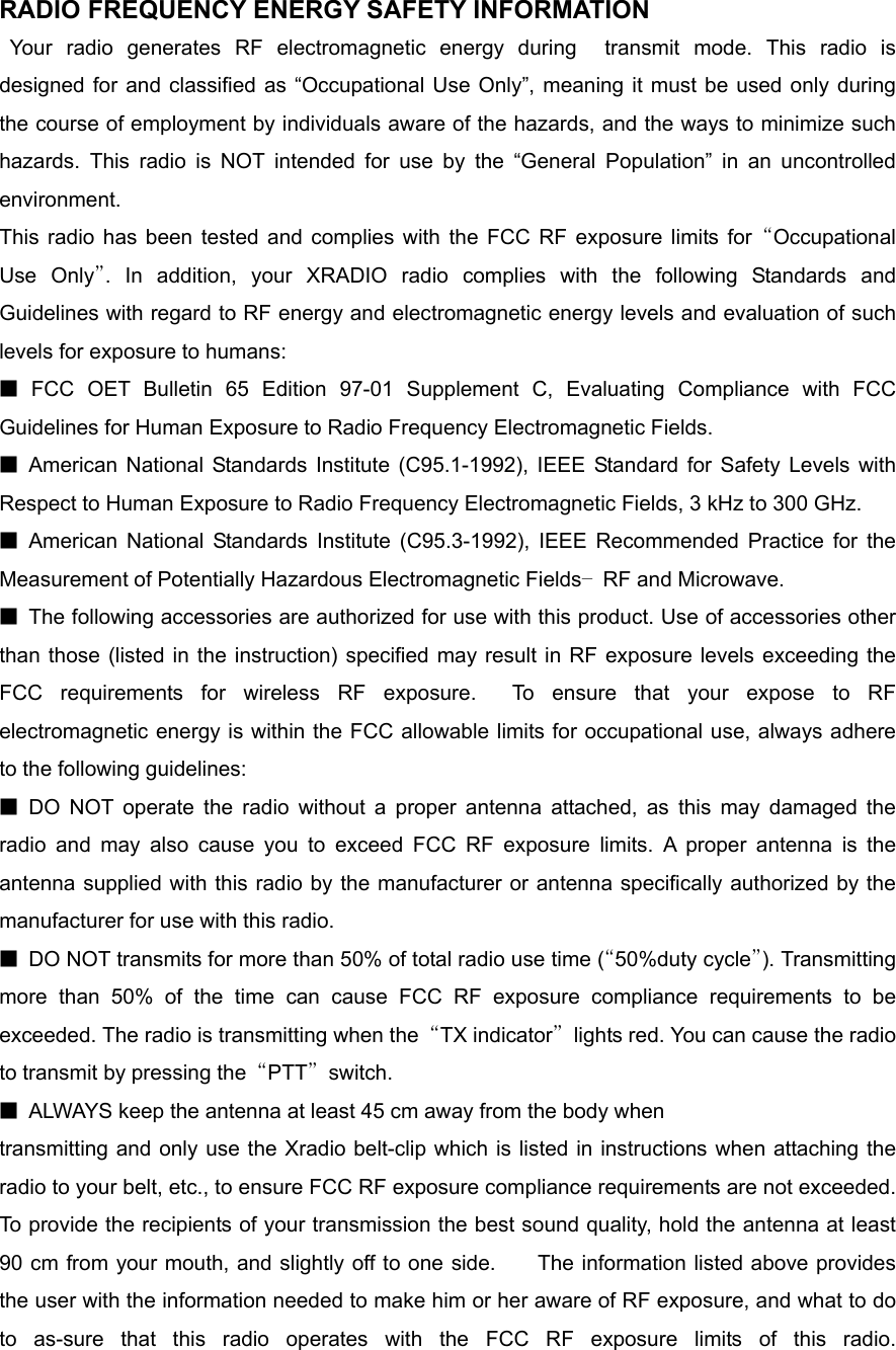 RADIO FREQUENCY ENERGY SAFETY INFORMATION                   Your radio generates RF electromagnetic energy during  transmit mode. This radio is designed for and classified as “Occupational Use Only”, meaning it must be used only during the course of employment by individuals aware of the hazards, and the ways to minimize such hazards. This radio is NOT intended for use by the “General Population” in an uncontrolled environment.    This radio has been tested and complies with the FCC RF exposure limits for “Occupational Use Only”. In addition, your XRADIO radio complies with the following Standards and Guidelines with regard to RF energy and electromagnetic energy levels and evaluation of such levels for exposure to humans:     ■ FCC OET Bulletin 65 Edition 97-01 Supplement C, Evaluating Compliance with FCC Guidelines for Human Exposure to Radio Frequency Electromagnetic Fields.     ■ American National Standards Institute (C95.1-1992), IEEE Standard for Safety Levels with Respect to Human Exposure to Radio Frequency Electromagnetic Fields, 3 kHz to 300 GHz.     ■ American National Standards Institute (C95.3-1992), IEEE Recommended Practice for the Measurement of Potentially Hazardous Electromagnetic Fields– RF and Microwave.  ■  The following accessories are authorized for use with this product. Use of accessories other than those (listed in the instruction) specified may result in RF exposure levels exceeding the FCC requirements for wireless RF exposure.  To ensure that your expose to RF electromagnetic energy is within the FCC allowable limits for occupational use, always adhere to the following guidelines:       ■ DO NOT operate the radio without a proper antenna attached, as this may damaged the radio and may also cause you to exceed FCC RF exposure limits. A proper antenna is the antenna supplied with this radio by the manufacturer or antenna specifically authorized by the manufacturer for use with this radio.     ■  DO NOT transmits for more than 50% of total radio use time (“50%duty cycle”). Transmitting more than 50% of the time can cause FCC RF exposure compliance requirements to be exceeded. The radio is transmitting when the  “TX indicator”  lights red. You can cause the radio to transmit by pressing the  “PTT” switch.  ■  ALWAYS keep the antenna at least 45 cm away from the body when transmitting and only use the Xradio belt-clip which is listed in instructions when attaching the radio to your belt, etc., to ensure FCC RF exposure compliance requirements are not exceeded. To provide the recipients of your transmission the best sound quality, hold the antenna at least 90 cm from your mouth, and slightly off to one side.    The information listed above provides the user with the information needed to make him or her aware of RF exposure, and what to do to as-sure that this radio operates with the FCC RF exposure limits of this radio.    