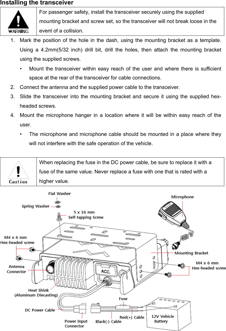 Installing the transceiver  For passenger safety, install the transceiver securely using the supplied mounting bracket and screw set, so the transceiver will not break loose in the event of a collision. 1.  Mark the position of the hole in the dash, using the mounting bracket as a template. Using a 4.2mm(5/32 inch) drill bit, drill the holes, then attach the mounting bracket using the supplied screws. •  Mount the transceiver within easy reach of the user and where there is sufficient space at the rear of the transceiver for cable connections. 2.  Connect the antenna and the supplied power cable to the transceiver. 3.  Slide the transceiver into the mounting bracket and secure it using the supplied hex-headed screws. 4.  Mount the microphone hanger in a location where it will be within easy reach of the user. •  The microphone and microphone cable should be mounted in a place where they will not interfere with the safe operation of the vehicle.   When replacing the fuse in the DC power cable, be sure to replace it with a fuse of the same value. Never replace a fuse with one that is rated with a higher value.  