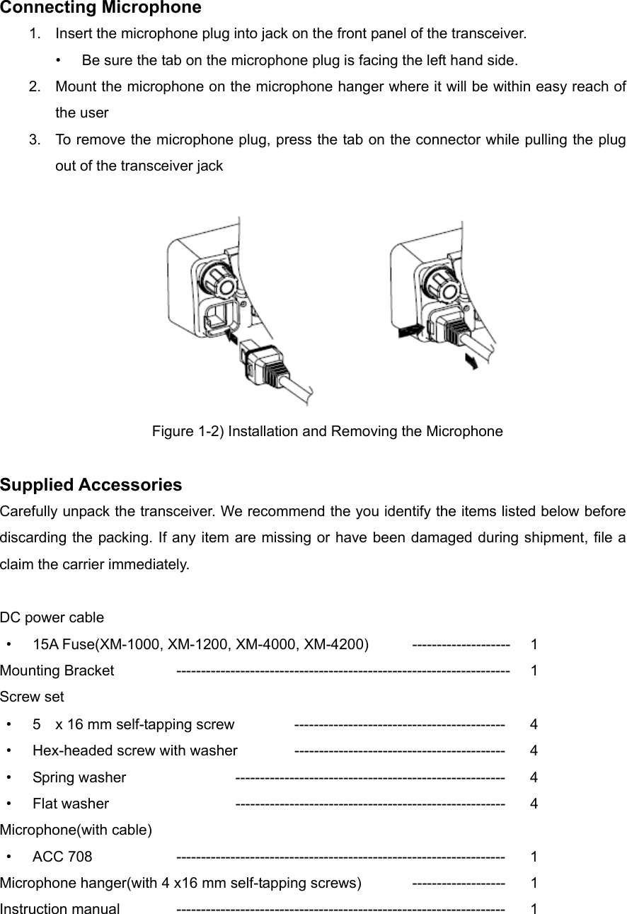 Connecting Microphone 1.  Insert the microphone plug into jack on the front panel of the transceiver. •  Be sure the tab on the microphone plug is facing the left hand side. 2.  Mount the microphone on the microphone hanger where it will be within easy reach of the user 3.  To remove the microphone plug, press the tab on the connector while pulling the plug out of the transceiver jack   Figure 1-2) Installation and Removing the Microphone  Supplied Accessories Carefully unpack the transceiver. We recommend the you identify the items listed below before discarding the packing. If any item are missing or have been damaged during shipment, file a claim the carrier immediately.  DC power cable • 15A Fuse(XM-1000, XM-1200, XM-4000, XM-4200)  -------------------- 1 Mounting Bracket    -------------------------------------------------------------------- 1 Screw set • 5    x 16 mm self-tapping screw   ------------------------------------------- 4 • Hex-headed screw with washer  -------------------------------------------  4 • Spring washer    -------------------------------------------------------  4 • Flat washer   ------------------------------------------------------- 4 Microphone(with cable) • ACC 708   ------------------------------------------------------------------- 1 Microphone hanger(with 4 x16 mm self-tapping screws)  ------------------- 1 Instruction manual  ------------------------------------------------------------------- 1  