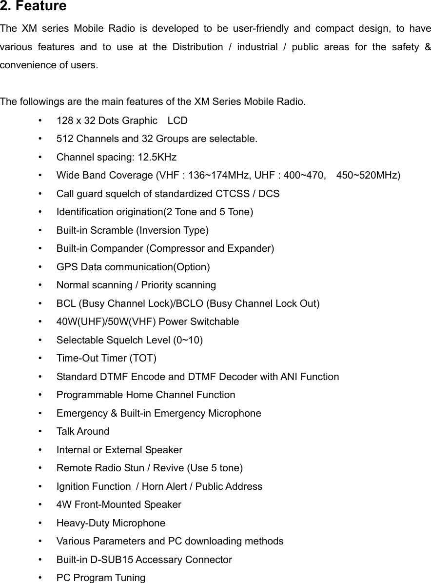 2. Feature The XM series Mobile Radio is developed to be user-friendly and compact design, to have various features and to use at the Distribution / industrial / public areas for the safety &amp; convenience of users.  The followings are the main features of the XM Series Mobile Radio.   •  128 x 32 Dots Graphic    LCD •  512 Channels and 32 Groups are selectable. •  Channel spacing: 12.5KHz •  Wide Band Coverage (VHF : 136~174MHz, UHF : 400~470,    450~520MHz) •  Call guard squelch of standardized CTCSS / DCS •  Identification origination(2 Tone and 5 Tone)  •  Built-in Scramble (Inversion Type)  •  Built-in Compander (Compressor and Expander)  •  GPS Data communication(Option)   •  Normal scanning / Priority scanning •  BCL (Busy Channel Lock)/BCLO (Busy Channel Lock Out)   •  40W(UHF)/50W(VHF) Power Switchable   •  Selectable Squelch Level (0~10)   •  Time-Out Timer (TOT)   •  Standard DTMF Encode and DTMF Decoder with ANI Function   •  Programmable Home Channel Function •  Emergency &amp; Built-in Emergency Microphone   •  Talk Around •  Internal or External Speaker •  Remote Radio Stun / Revive (Use 5 tone) •  Ignition Function   / Horn Alert / Public Address   •  4W Front-Mounted Speaker   •  Heavy-Duty Microphone      •  Various Parameters and PC downloading methods •  Built-in D-SUB15 Accessary Connector •  PC Program Tuning     