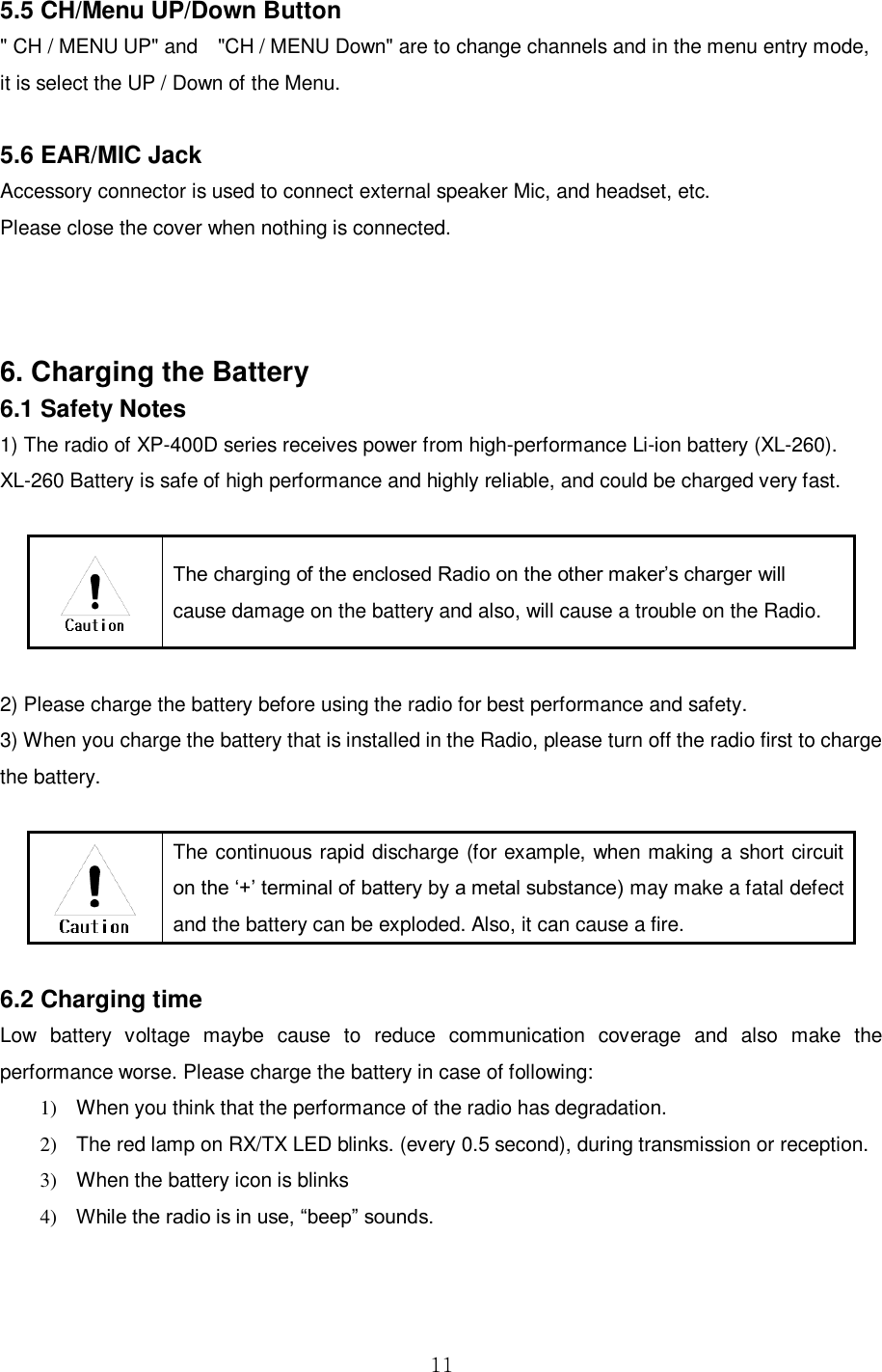  11  5.5 CH/Menu UP/Down Button &quot; CH / MENU UP&quot; and    &quot;CH / MENU Down&quot; are to change channels and in the menu entry mode, it is select the UP / Down of the Menu.    5.6 EAR/MIC Jack Accessory connector is used to connect external speaker Mic, and headset, etc. Please close the cover when nothing is connected.    6. Charging the Battery 6.1 Safety Notes  1) The radio of XP-400D series receives power from high-performance Li-ion battery (XL-260).   XL-260 Battery is safe of high performance and highly reliable, and could be charged very fast.     The charging of the enclosed Radio on the other maker’s charger will cause damage on the battery and also, will cause a trouble on the Radio.  2) Please charge the battery before using the radio for best performance and safety. 3) When you charge the battery that is installed in the Radio, please turn off the radio first to charge the battery.       The continuous rapid discharge (for example, when making a short circuit on the ‘+’ terminal of battery by a metal substance) may make a fatal defect and the battery can be exploded. Also, it can cause a fire.    6.2 Charging time   Low  battery  voltage  maybe  cause  to  reduce  communication  coverage  and  also  make  the performance worse. Please charge the battery in case of following:   1)  When you think that the performance of the radio has degradation.   2)  The red lamp on RX/TX LED blinks. (every 0.5 second), during transmission or reception.   3)  When the battery icon is blinks   4) While the radio is in use, “beep” sounds. 
