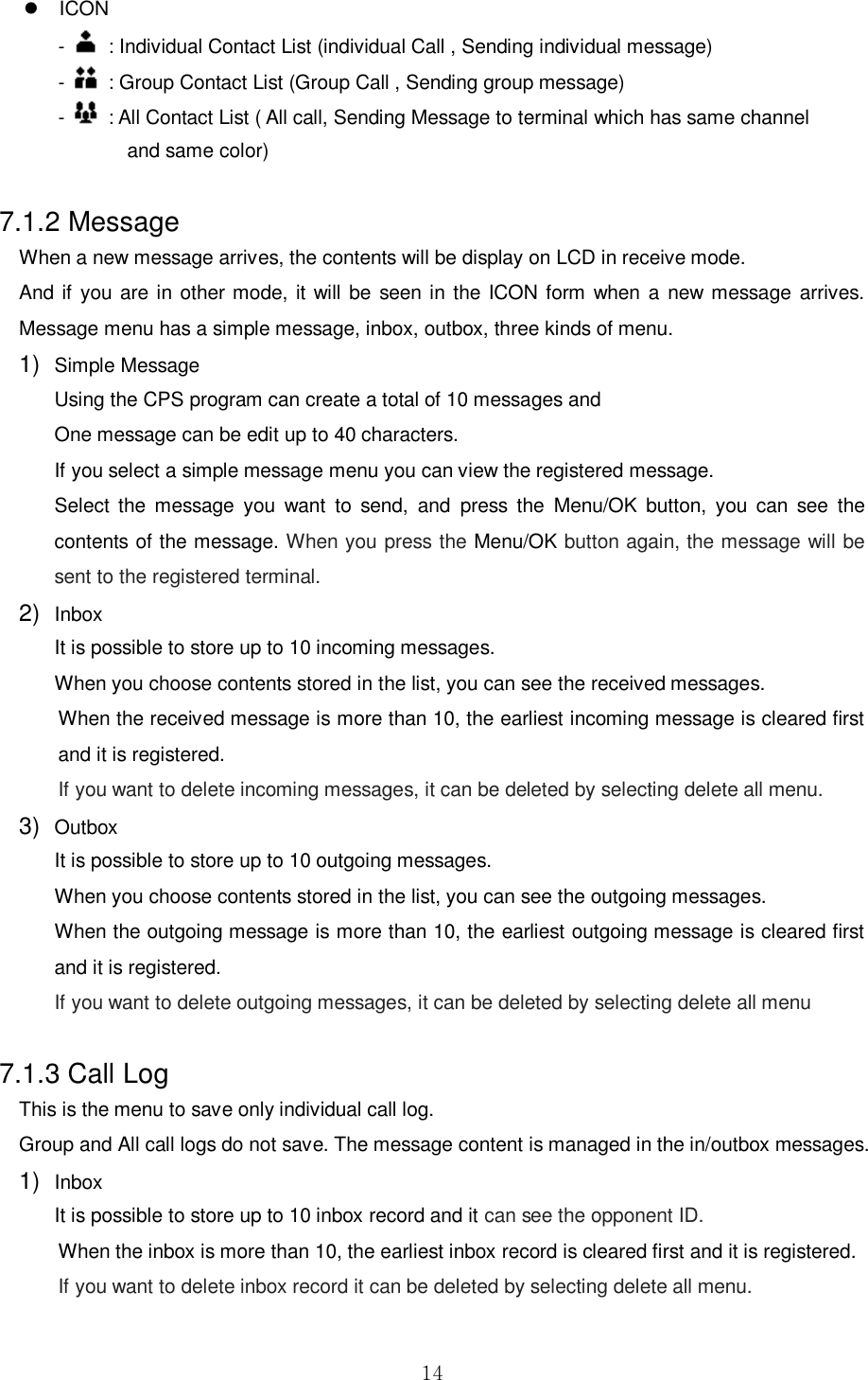  14   ICON -    : Individual Contact List (individual Call , Sending individual message)         -    : Group Contact List (Group Call , Sending group message) -    : All Contact List ( All call, Sending Message to terminal which has same channel   and same color)  7.1.2 Message When a new message arrives, the contents will be display on LCD in receive mode. And if  you are in other mode, it will be seen in the ICON form when  a  new message arrives. Message menu has a simple message, inbox, outbox, three kinds of menu.     1) Simple Message Using the CPS program can create a total of 10 messages and One message can be edit up to 40 characters.   If you select a simple message menu you can view the registered message. Select  the  message  you  want  to  send,  and  press  the  Menu/OK  button,  you  can  see  the contents of the message. When you press the Menu/OK button again, the message will be sent to the registered terminal. 2) Inbox   It is possible to store up to 10 incoming messages. When you choose contents stored in the list, you can see the received messages.   When the received message is more than 10, the earliest incoming message is cleared first and it is registered.   If you want to delete incoming messages, it can be deleted by selecting delete all menu. 3) Outbox   It is possible to store up to 10 outgoing messages. When you choose contents stored in the list, you can see the outgoing messages.   When the outgoing message is more than 10, the earliest outgoing message is cleared first and it is registered.   If you want to delete outgoing messages, it can be deleted by selecting delete all menu  7.1.3 Call Log   This is the menu to save only individual call log.   Group and All call logs do not save. The message content is managed in the in/outbox messages. 1) Inbox   It is possible to store up to 10 inbox record and it can see the opponent ID.   When the inbox is more than 10, the earliest inbox record is cleared first and it is registered.   If you want to delete inbox record it can be deleted by selecting delete all menu.  