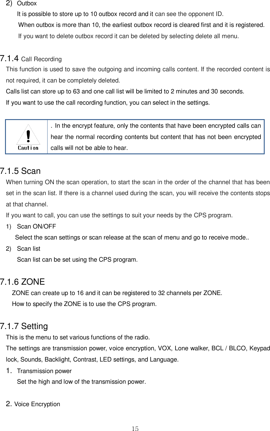  15 2) Outbox   It is possible to store up to 10 outbox record and it can see the opponent ID.   When outbox is more than 10, the earliest outbox record is cleared first and it is registered.   If you want to delete outbox record it can be deleted by selecting delete all menu.  7.1.4 Call Recording This function is used to save the outgoing and incoming calls content. If the recorded content is not required, it can be completely deleted. Calls list can store up to 63 and one call list will be limited to 2 minutes and 30 seconds. If you want to use the call recording function, you can select in the settings.    . In the encrypt feature, only the contents that have been encrypted calls can hear the normal recording contents but content that has not been encrypted calls will not be able to hear.  7.1.5 Scan When turning ON the scan operation, to start the scan in the order of the channel that has been set in the scan list. If there is a channel used during the scan, you will receive the contents stops at that channel. If you want to call, you can use the settings to suit your needs by the CPS program. 1)  Scan ON/OFF Select the scan settings or scan release at the scan of menu and go to receive mode.. 2)  Scan list   Scan list can be set using the CPS program.  7.1.6 ZONE ZONE can create up to 16 and it can be registered to 32 channels per ZONE. How to specify the ZONE is to use the CPS program.  7.1.7 Setting This is the menu to set various functions of the radio.   The settings are transmission power, voice encryption, VOX, Lone walker, BCL / BLCO, Keypad lock, Sounds, Backlight, Contrast, LED settings, and Language. 1. Transmission power   Set the high and low of the transmission power.      2. Voice Encryption 
