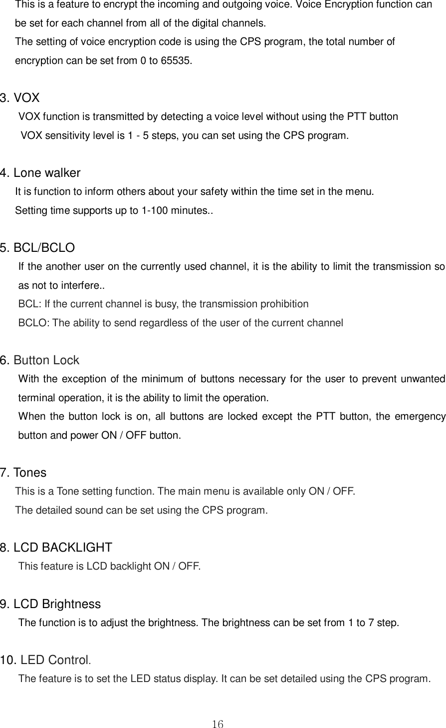  16 This is a feature to encrypt the incoming and outgoing voice. Voice Encryption function can be set for each channel from all of the digital channels. The setting of voice encryption code is using the CPS program, the total number of encryption can be set from 0 to 65535.  3. VOX VOX function is transmitted by detecting a voice level without using the PTT button       VOX sensitivity level is 1 - 5 steps, you can set using the CPS program.  4. Lone walker It is function to inform others about your safety within the time set in the menu.   Setting time supports up to 1-100 minutes..    5. BCL/BCLO If the another user on the currently used channel, it is the ability to limit the transmission so as not to interfere.. BCL: If the current channel is busy, the transmission prohibition BCLO: The ability to send regardless of the user of the current channel  6. Button Lock With the exception of the minimum of buttons necessary for the user to prevent unwanted terminal operation, it is the ability to limit the operation. When  the button lock is on,  all  buttons  are  locked except  the  PTT button, the emergency button and power ON / OFF button.    7. Tones This is a Tone setting function. The main menu is available only ON / OFF. The detailed sound can be set using the CPS program.  8. LCD BACKLIGHT This feature is LCD backlight ON / OFF.  9. LCD Brightness The function is to adjust the brightness. The brightness can be set from 1 to 7 step.  10. LED Control.   The feature is to set the LED status display. It can be set detailed using the CPS program.    