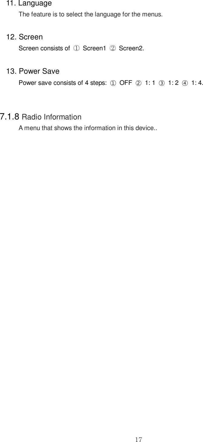  17 11. Language   The feature is to select the language for the menus.    12. Screen Screen consists of  ①  Screen1  ②  Screen2.  13. Power Save   Power save consists of 4 steps:  ①  OFF  ②  1: 1  ③  1: 2  ④  1: 4.   7.1.8 Radio Information A menu that shows the information in this device..                           