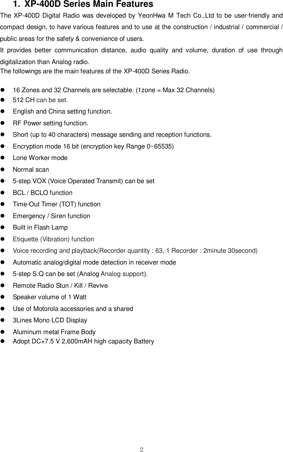 2 1. XP-400D Series Main FeaturesThe XP-400D Digital Radio was developed by YeonHwa M Tech Co.,Ltd to be user-friendly and compact design, to have various features and to use at the construction / industrial / commercial / public areas for the safety &amp; convenience of users. It  provides  better  communication  distance,  audio  quality  and  volume,  duration  of  use  through digitalization than Analog radio. The followings are the main features of the XP-400D Series Radio. 16 Zones and 32 Channels are selectable. (1zone = Max 32 Channels)512 CH can be set.English and China setting function.RF Power setting function.Short (up to 40 characters) message sending and reception functions.Encryption mode 16 bit (encryption key Range 0~65535)Lone Worker modeNormal scan5-step VOX (Voice Operated Transmit) can be setBCL / BCLO functionTime-Out Timer (TOT) functionEmergency / Siren functionBuilt in Flash LampEtiquette (Vibration) functionVoice recording and playback(Recorder quantity : 63, 1 Recorder : 2minute 30second)Automatic analog/digital mode detection in receiver mode5-step S.Q can be set (Analog Analog support).Remote Radio Stun / Kill / ReviveSpeaker volume of 1 WattUse of Motorola accessories and a shared3Lines Mono LCD DisplayAluminum metal Frame BodyAdopt DC+7.5 V 2,600mAH high capacity Battery