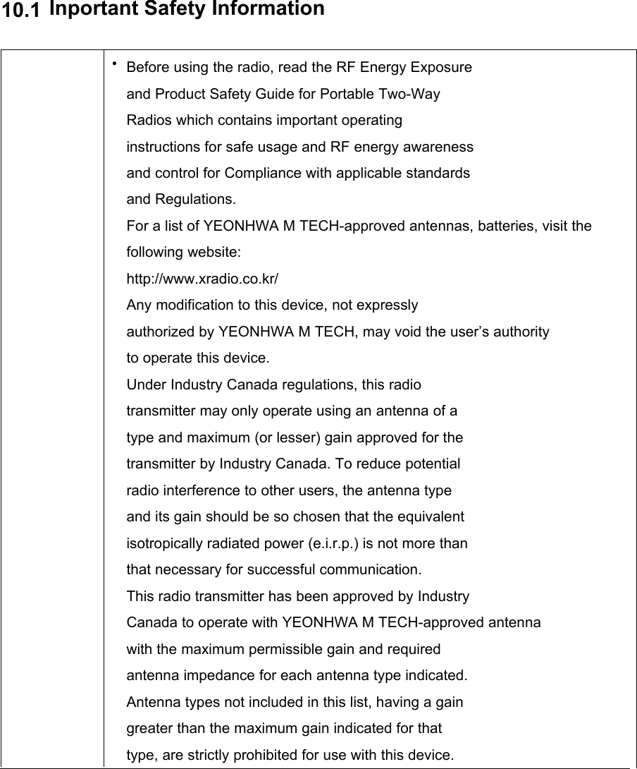 10.1Inportant Safety Information•Before using the radio, read the RF Energy Exposureand Product Safety Guide for Portable Two-WayRadios which contains important operatinginstructions for safe usage and RF energy awarenessand control for Compliance with applicable standardsand Regulations.For a list of YEONHWA M TECH-approved antennas, batteries, visit the following website:http://www.xradio.co.kr/Any modification to this device, not expresslyauthorized by YEONHWA M TECH, may void the user’s authorityto operate this device.Under Industry Canada regulations, this radiotransmitter may only operate using an antenna of atype and maximum (or lesser) gain approved for thetransmitter by Industry Canada. To reduce potentialradio interference to other users, the antenna typeand its gain should be so chosen that the equivalentisotropically radiated power (e.i.r.p.) is not more thanthat necessary for successful communication.This radio transmitter has been approved by IndustryCanada to operate with YEONHWA M TECH-approved antennawith the maximum permissible gain and requiredantenna impedance for each antenna type indicated.Antenna types not included in this list, having a gaingreater than the maximum gain indicated for thattype, are strictly prohibited for use with this device.