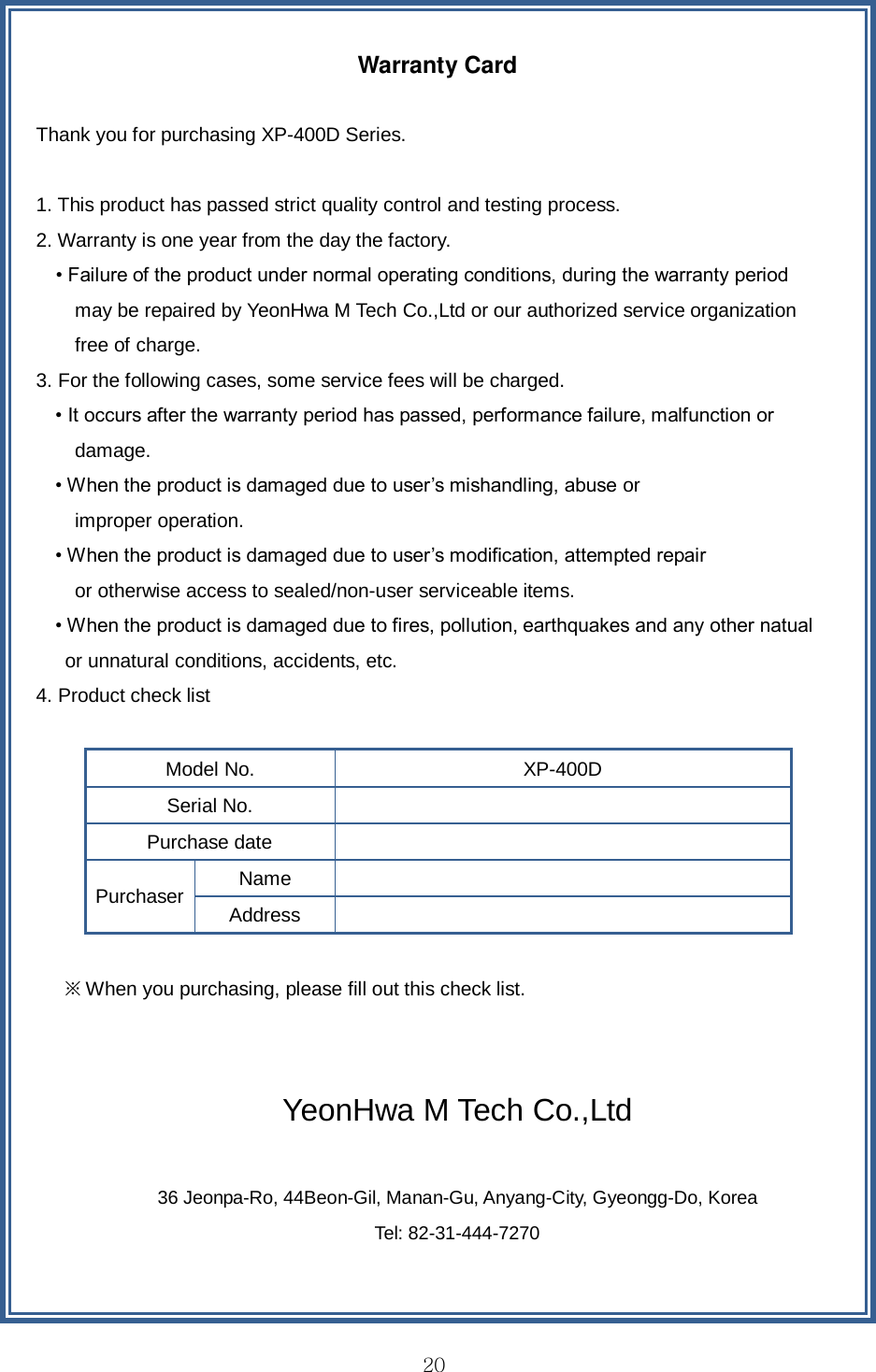  20  Warranty Card  Thank you for purchasing XP-400D Series.  1. This product has passed strict quality control and testing process.   2. Warranty is one year from the day the factory.     • Failure of the product under normal operating conditions, during the warranty period   may be repaired by YeonHwa M Tech Co.,Ltd or our authorized service organization   free of charge.   3. For the following cases, some service fees will be charged.   • It occurs after the warranty period has passed, performance failure, malfunction or   damage. • When the product is damaged due to user’s mishandling, abuse or   improper operation.   • When the product is damaged due to user’s modification, attempted repair   or otherwise access to sealed/non-user serviceable items.   • When the product is damaged due to fires, pollution, earthquakes and any other natual   or unnatural conditions, accidents, etc.   4. Product check list  Model No. XP-400D Serial No.  Purchase date  Purchaser Name  Address    ※ When you purchasing, please fill out this check list.     YeonHwa M Tech Co.,Ltd    36 Jeonpa-Ro, 44Beon-Gil, Manan-Gu, Anyang-City, Gyeongg-Do, Korea   Tel: 82-31-444-7270  