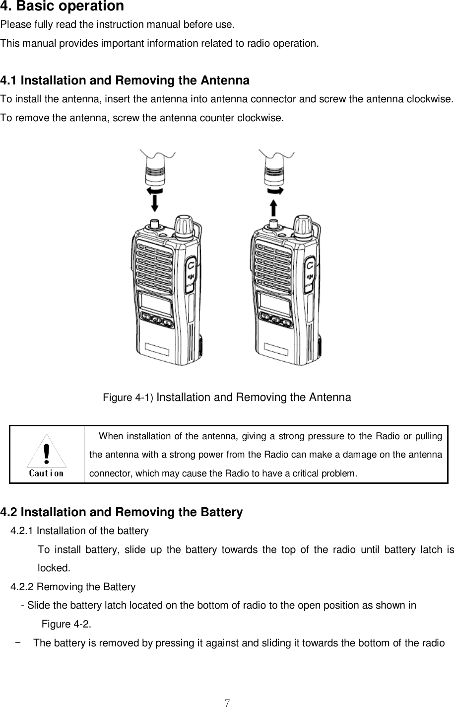  7  4. Basic operation Please fully read the instruction manual before use. This manual provides important information related to radio operation.  4.1 Installation and Removing the Antenna   To install the antenna, insert the antenna into antenna connector and screw the antenna clockwise. To remove the antenna, screw the antenna counter clockwise.    Figure 4-1) Installation and Removing the Antenna   When installation of the antenna, giving a strong pressure to the Radio or pulling the antenna with a strong power from the Radio can make a damage on the antenna connector, which may cause the Radio to have a critical problem.    4.2 Installation and Removing the Battery   4.2.1 Installation of the battery To  install  battery,  slide  up  the  battery towards  the top  of  the radio  until  battery latch is locked. 4.2.2 Removing the Battery     - Slide the battery latch located on the bottom of radio to the open position as shown in           Figure 4-2. -  The battery is removed by pressing it against and sliding it towards the bottom of the radio  