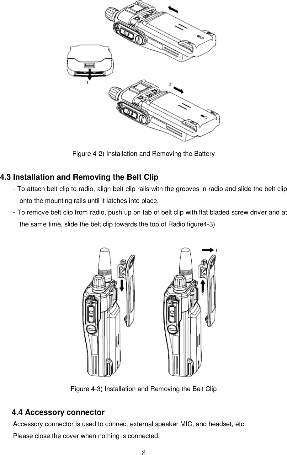  8  Figure 4-2) Installation and Removing the Battery  4.3 Installation and Removing the Belt Clip - To attach belt clip to radio, align belt clip rails with the grooves in radio and slide the belt clip onto the mounting rails until it latches into place. - To remove belt clip from radio, push up on tab of belt clip with flat bladed screw driver and at the same time, slide the belt clip towards the top of Radio figure4-3).   Figure 4-3) Installation and Removing the Belt Clip      4.4 Accessory connector Accessory connector is used to connect external speaker MIC, and headset, etc. Please close the cover when nothing is connected. 