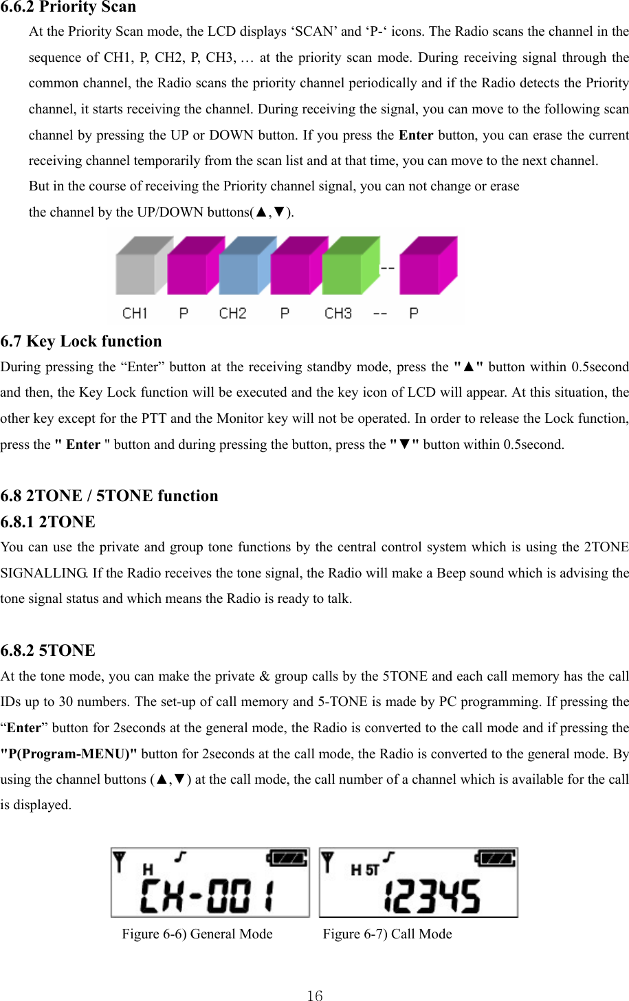  166.6.2 Priority Scan   At the Priority Scan mode, the LCD displays ‘SCAN’ and ‘P-‘ icons. The Radio scans the channel in the sequence of CH1, P, CH2, P, CH3, … at the priority scan mode. During receiving signal through the common channel, the Radio scans the priority channel periodically and if the Radio detects the Priority channel, it starts receiving the channel. During receiving the signal, you can move to the following scan channel by pressing the UP or DOWN button. If you press the Enter button, you can erase the current receiving channel temporarily from the scan list and at that time, you can move to the next channel.   But in the course of receiving the Priority channel signal, you can not change or erase the channel by the UP/DOWN buttons(▲,▼).   6.7 Key Lock function During pressing the “Enter” button at the receiving standby mode, press the &quot;▲&quot; button within 0.5second and then, the Key Lock function will be executed and the key icon of LCD will appear. At this situation, the other key except for the PTT and the Monitor key will not be operated. In order to release the Lock function, press the &quot; Enter &quot; button and during pressing the button, press the &quot;▼&quot; button within 0.5second.  6.8 2TONE / 5TONE function 6.8.1 2TONE   You can use the private and group tone functions by the central control system which is using the 2TONE SIGNALLING. If the Radio receives the tone signal, the Radio will make a Beep sound which is advising the tone signal status and which means the Radio is ready to talk.   6.8.2 5TONE At the tone mode, you can make the private &amp; group calls by the 5TONE and each call memory has the call IDs up to 30 numbers. The set-up of call memory and 5-TONE is made by PC programming. If pressing the “Enter” button for 2seconds at the general mode, the Radio is converted to the call mode and if pressing the &quot;P(Program-MENU)&quot; button for 2seconds at the call mode, the Radio is converted to the general mode. By using the channel buttons (▲,▼) at the call mode, the call number of a channel which is available for the call is displayed.       Figure 6-6) General Mode       Figure 6-7) Call Mode  