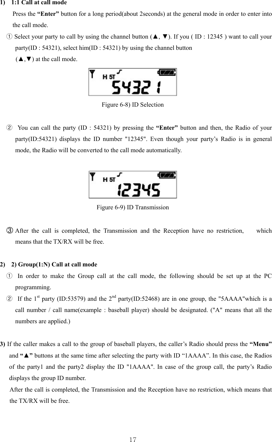  171) 1:1 Call at call mode Press the “Enter” button for a long period(about 2seconds) at the general mode in order to enter into the call mode.   ① Select your party to call by using the channel button (▲, ▼). If you ( ID : 12345 ) want to call your party(ID : 54321), select him(ID : 54321) by using the channel button   (▲,▼) at the call mode.     Figure 6-8) ID Selection    ②   You can call the party (ID : 54321) by pressing the “Enter” button and then, the Radio of your party(ID:54321) displays the ID number &quot;12345&quot;. Even though your party’s Radio is in general mode, the Radio will be converted to the call mode automatically.    Figure 6-9) ID Transmission   ③ After the call is completed, the Transmission and the Reception have no restriction,    which means that the TX/RX will be free.  2) 2) Group(1:N) Call at call mode ①  In order to make the Group call at the call mode, the following should be set up at the PC programming. ②  If the 1st party (ID:53579) and the 2nd party(ID:52468) are in one group, the &quot;5AAAA&quot;which is a call number / call name(example : baseball player) should be designated. (&quot;A&quot; means that all the numbers are applied.)  3) If the caller makes a call to the group of baseball players, the caller’s Radio should press the “Menu” and “▲” buttons at the same time after selecting the party with ID “1AAAA”. In this case, the Radios of the party1 and the party2 display the ID &quot;1AAAA&quot;. In case of the group call, the party’s Radio displays the group ID number.   After the call is completed, the Transmission and the Reception have no restriction, which means that the TX/RX will be free.  