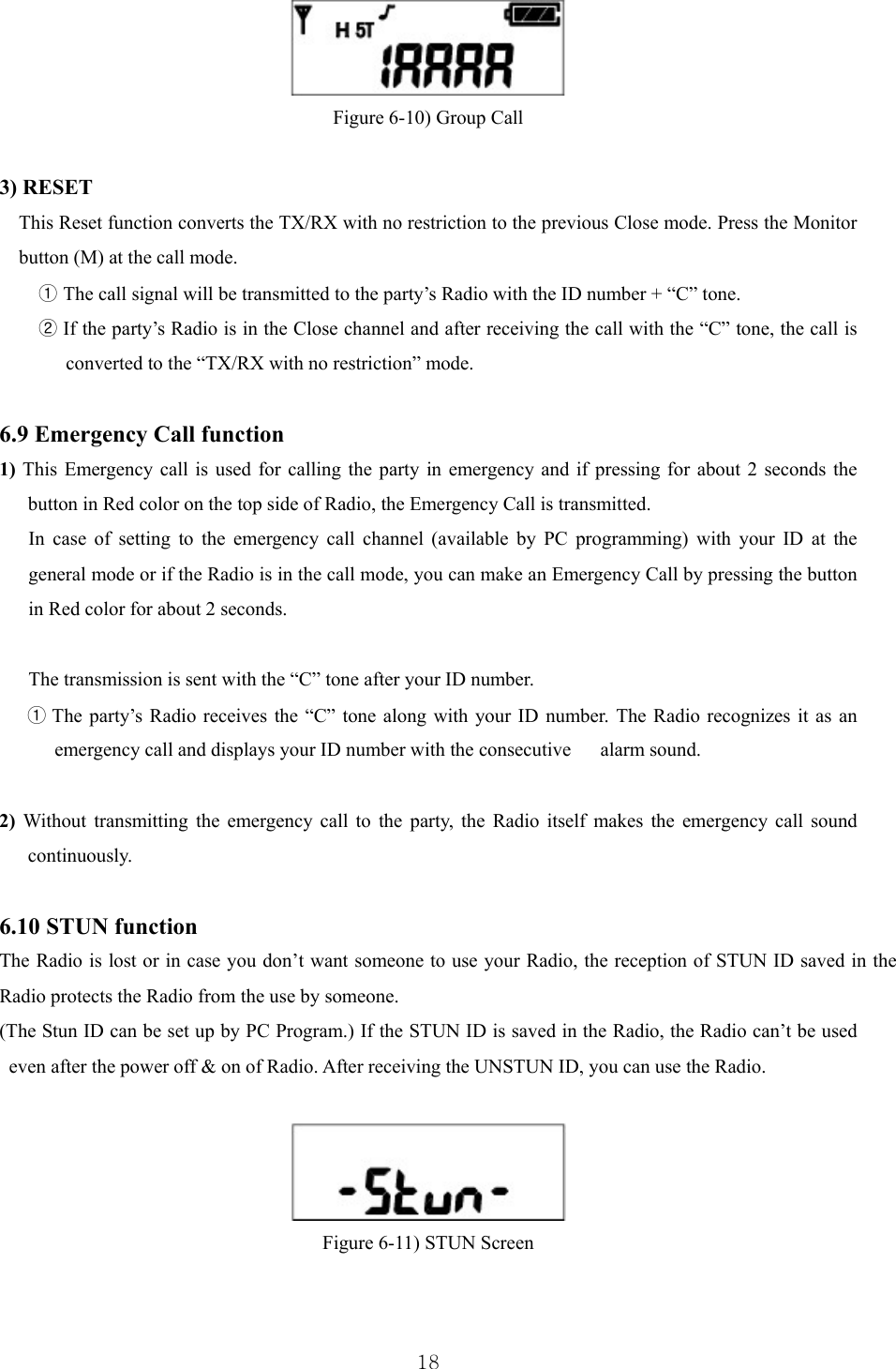  18 Figure 6-10) Group Call  3) RESET This Reset function converts the TX/RX with no restriction to the previous Close mode. Press the Monitor button (M) at the call mode. ① The call signal will be transmitted to the party’s Radio with the ID number + “C” tone. ② If the party’s Radio is in the Close channel and after receiving the call with the “C” tone, the call is converted to the “TX/RX with no restriction” mode.   6.9 Emergency Call function 1) This Emergency call is used for calling the party in emergency and if pressing for about 2 seconds the button in Red color on the top side of Radio, the Emergency Call is transmitted. In case of setting to the emergency call channel (available by PC programming) with your ID at the general mode or if the Radio is in the call mode, you can make an Emergency Call by pressing the button in Red color for about 2 seconds.    The transmission is sent with the “C” tone after your ID number. ① The party’s Radio receives the “C” tone along with your ID number. The Radio recognizes it as an emergency call and displays your ID number with the consecutive      alarm sound.   2) Without transmitting the emergency call to the party, the Radio itself makes the emergency call sound continuously.  6.10 STUN function The Radio is lost or in case you don’t want someone to use your Radio, the reception of STUN ID saved in the Radio protects the Radio from the use by someone. (The Stun ID can be set up by PC Program.) If the STUN ID is saved in the Radio, the Radio can’t be used even after the power off &amp; on of Radio. After receiving the UNSTUN ID, you can use the Radio.   Figure 6-11) STUN Screen  