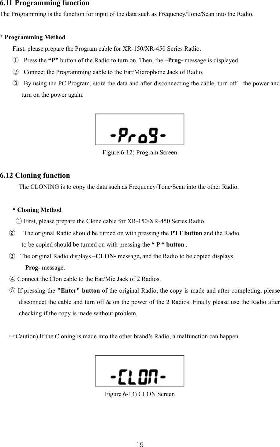  196.11 Programming function The Programming is the function for input of the data such as Frequency/Tone/Scan into the Radio.    * Programming Method   First, please prepare the Program cable for XR-150/XR-450 Series Radio. ①  Press the “P” button of the Radio to turn on. Then, the –Prog- message is displayed. ②   Connect the Programming cable to the Ear/Microphone Jack of Radio.   ③   By using the PC Program, store the data and after disconnecting the cable, turn off    the power and turn on the power again.    Figure 6-12) Program Screen  6.12 Cloning function The CLONING is to copy the data such as Frequency/Tone/Scan into the other Radio.    * Cloning Method ① First, please prepare the Clone cable for XR-150/XR-450 Series Radio.   ②     The original Radio should be turned on with pressing the PTT button and the Radio   to be copied should be turned on with pressing the “ P “ button . ③   The original Radio displays –CLON- message, and the Radio to be copied displays  –Prog- message. ④ Connect the Clon cable to the Ear/Mic Jack of 2 Radios. ⑤ If pressing the &quot;Enter&quot; button of the original Radio, the copy is made and after completing, please disconnect the cable and turn off &amp; on the power of the 2 Radios. Finally please use the Radio after checking if the copy is made without problem.  ☞Caution) If the Cloning is made into the other brand’s Radio, a malfunction can happen.    Figure 6-13) CLON Screen   