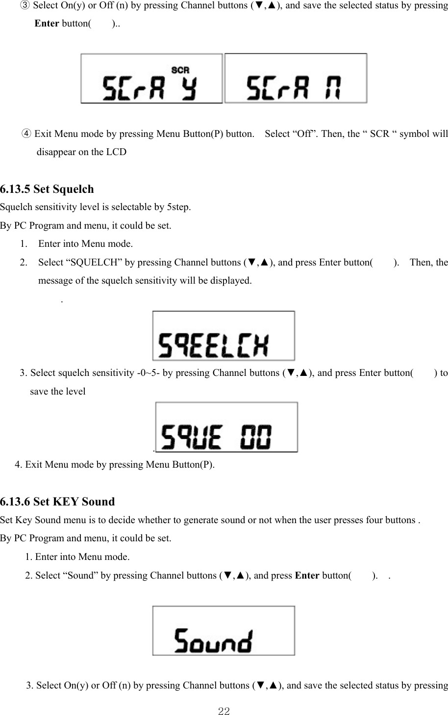  22③ Select On(y) or Off (n) by pressing Channel buttons (▼,▲), and save the selected status by pressing Enter button(    )..    ④ Exit Menu mode by pressing Menu Button(P) button.    Select “Off”. Then, the “ SCR “ symbol will disappear on the LCD  6.13.5 Set Squelch   Squelch sensitivity level is selectable by 5step. By PC Program and menu, it could be set. 1. Enter into Menu mode. 2. Select “SQUELCH” by pressing Channel buttons (▼,▲), and press Enter button(    ).  Then, the message of the squelch sensitivity will be displayed.   .  3. Select squelch sensitivity -0~5- by pressing Channel buttons (▼,▲), and press Enter button(        ) to save the level . 4. Exit Menu mode by pressing Menu Button(P).  6.13.6 Set KEY Sound   Set Key Sound menu is to decide whether to generate sound or not when the user presses four buttons . By PC Program and menu, it could be set. 1. Enter into Menu mode. 2. Select “Sound” by pressing Channel buttons (▼,▲), and press Enter button(    ).  .    3. Select On(y) or Off (n) by pressing Channel buttons (▼,▲), and save the selected status by pressing 