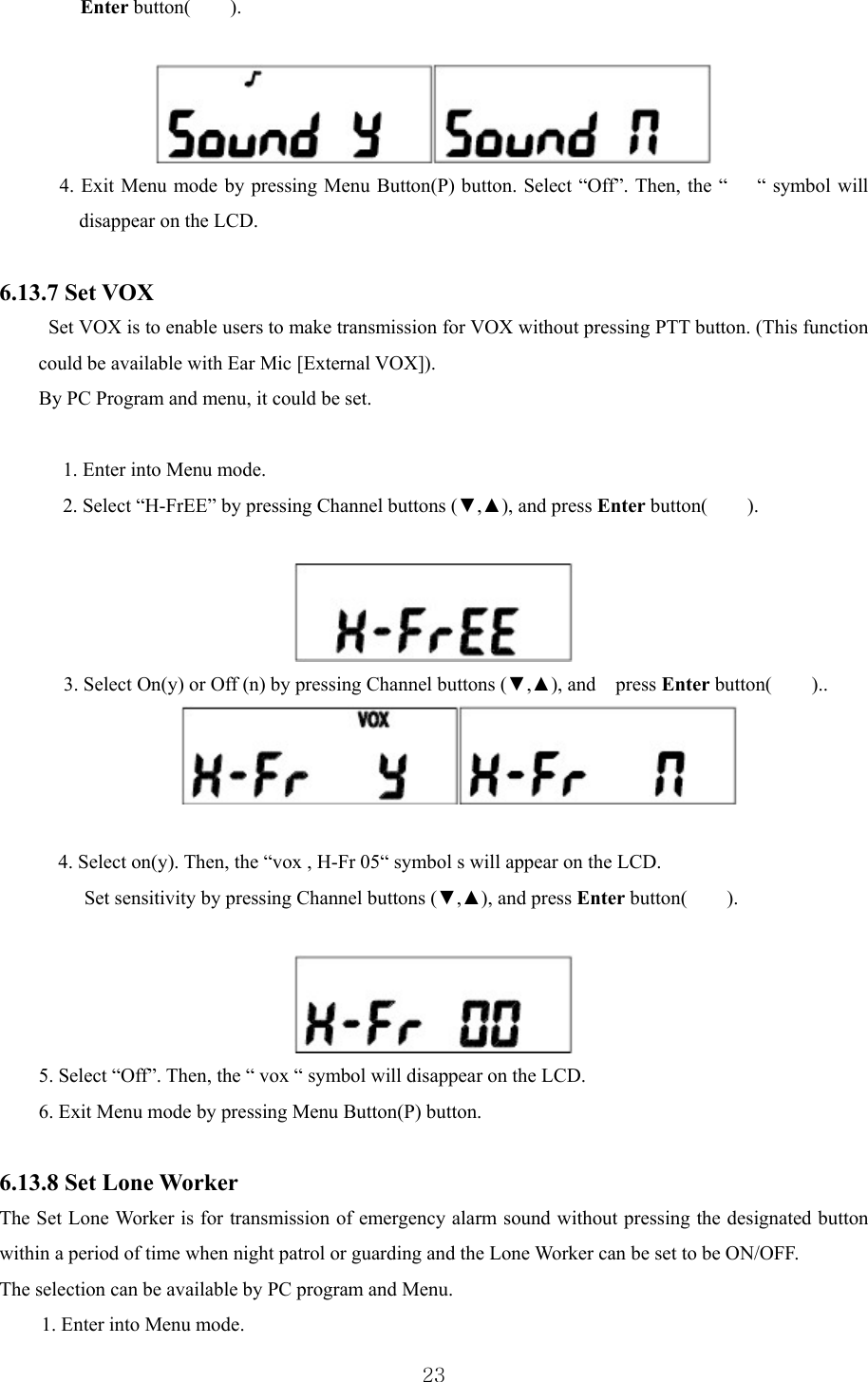  23Enter button(    ).    4. Exit Menu mode by pressing Menu Button(P) button. Select “Off”. Then, the “      “ symbol will disappear on the LCD.  6.13.7 Set VOX   Set VOX is to enable users to make transmission for VOX without pressing PTT button. (This function could be available with Ear Mic [External VOX]). By PC Program and menu, it could be set.  1. Enter into Menu mode. 2. Select “H-FrEE” by pressing Channel buttons (▼,▲), and press Enter button(    ).    3. Select On(y) or Off (n) by pressing Channel buttons (▼,▲), and  press Enter button(    )..    4. Select on(y). Then, the “vox , H-Fr 05“ symbol s will appear on the LCD.   Set sensitivity by pressing Channel buttons (▼,▲), and press Enter button(    ).   5. Select “Off”. Then, the “ vox “ symbol will disappear on the LCD. 6. Exit Menu mode by pressing Menu Button(P) button.  6.13.8 Set Lone Worker   The Set Lone Worker is for transmission of emergency alarm sound without pressing the designated button within a period of time when night patrol or guarding and the Lone Worker can be set to be ON/OFF.   The selection can be available by PC program and Menu.   1. Enter into Menu mode. 