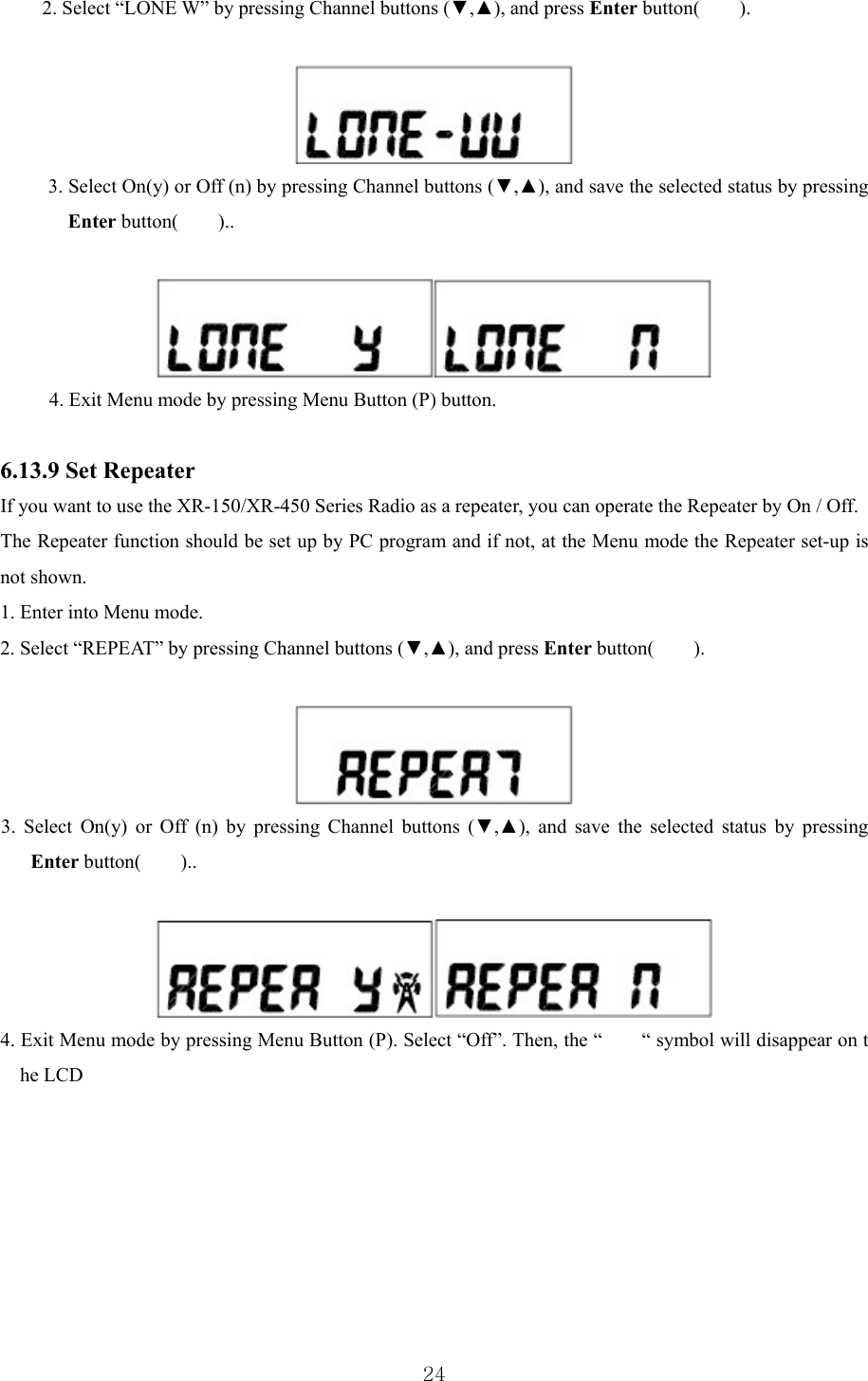  242. Select “LONE W” by pressing Channel buttons (▼,▲), and press Enter button(    ).    3. Select On(y) or Off (n) by pressing Channel buttons (▼,▲), and save the selected status by pressing Enter button(    )..   4. Exit Menu mode by pressing Menu Button (P) button.   6.13.9 Set Repeater   If you want to use the XR-150/XR-450 Series Radio as a repeater, you can operate the Repeater by On / Off. The Repeater function should be set up by PC program and if not, at the Menu mode the Repeater set-up is not shown.   1. Enter into Menu mode. 2. Select “REPEAT” by pressing Channel buttons (▼,▲), and press Enter button(    ).    3. Select On(y) or Off (n) by pressing Channel buttons (▼,▲), and save the selected status by pressing Enter button(    )..   4. Exit Menu mode by pressing Menu Button (P). Select “Off”. Then, the “        “ symbol will disappear on t he LCD        