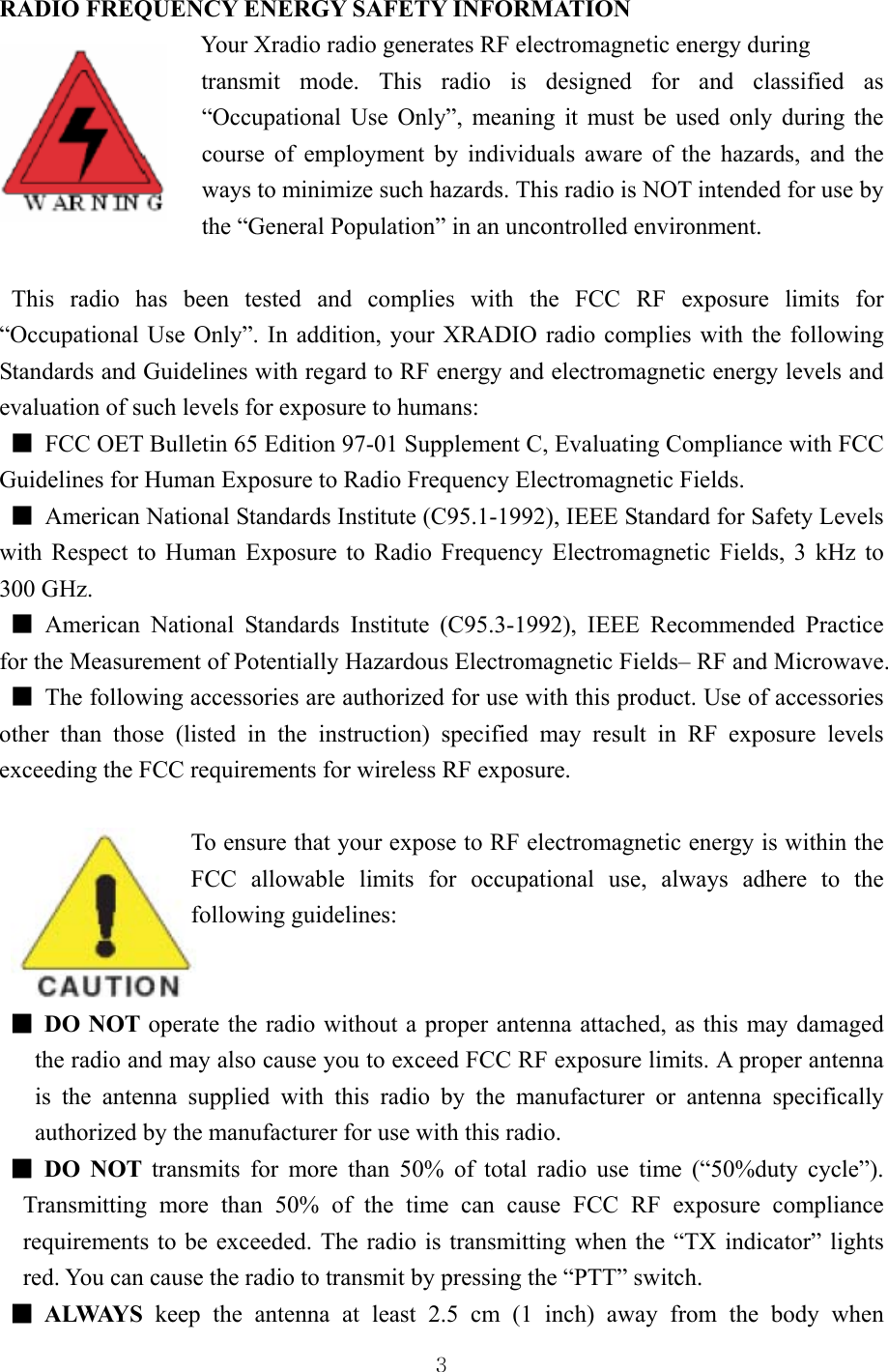  3 RADIO FREQUENCY ENERGY SAFETY INFORMATION                  Your Xradio radio generates RF electromagnetic energy during   transmit mode. This radio is designed for and classified as “Occupational Use Only”, meaning it must be used only during the course of employment by individuals aware of the hazards, and the ways to minimize such hazards. This radio is NOT intended for use by the “General Population” in an uncontrolled environment.   This radio has been tested and complies with the FCC RF exposure limits for “Occupational Use Only”. In addition, your XRADIO radio complies with the following Standards and Guidelines with regard to RF energy and electromagnetic energy levels and evaluation of such levels for exposure to humans:   ■  FCC OET Bulletin 65 Edition 97-01 Supplement C, Evaluating Compliance with FCC Guidelines for Human Exposure to Radio Frequency Electromagnetic Fields.   ■  American National Standards Institute (C95.1-1992), IEEE Standard for Safety Levels with Respect to Human Exposure to Radio Frequency Electromagnetic Fields, 3 kHz to 300 GHz.   ■ American National Standards Institute (C95.3-1992), IEEE Recommended Practice for the Measurement of Potentially Hazardous Electromagnetic Fields– RF and Microwave. ■  The following accessories are authorized for use with this product. Use of accessories other than those (listed in the instruction) specified may result in RF exposure levels exceeding the FCC requirements for wireless RF exposure.  To ensure that your expose to RF electromagnetic energy is within the FCC allowable limits for occupational use, always adhere to the following guidelines:   ■ DO NOT operate the radio without a proper antenna attached, as this may damaged the radio and may also cause you to exceed FCC RF exposure limits. A proper antenna is the antenna supplied with this radio by the manufacturer or antenna specifically authorized by the manufacturer for use with this radio.   ■ DO NOT transmits for more than 50% of total radio use time (“50%duty cycle”). Transmitting more than 50% of the time can cause FCC RF exposure compliance requirements to be exceeded. The radio is transmitting when the “TX indicator” lights red. You can cause the radio to transmit by pressing the “PTT” switch. ■ ALWAYS keep the antenna at least 2.5 cm (1 inch) away from the body when 