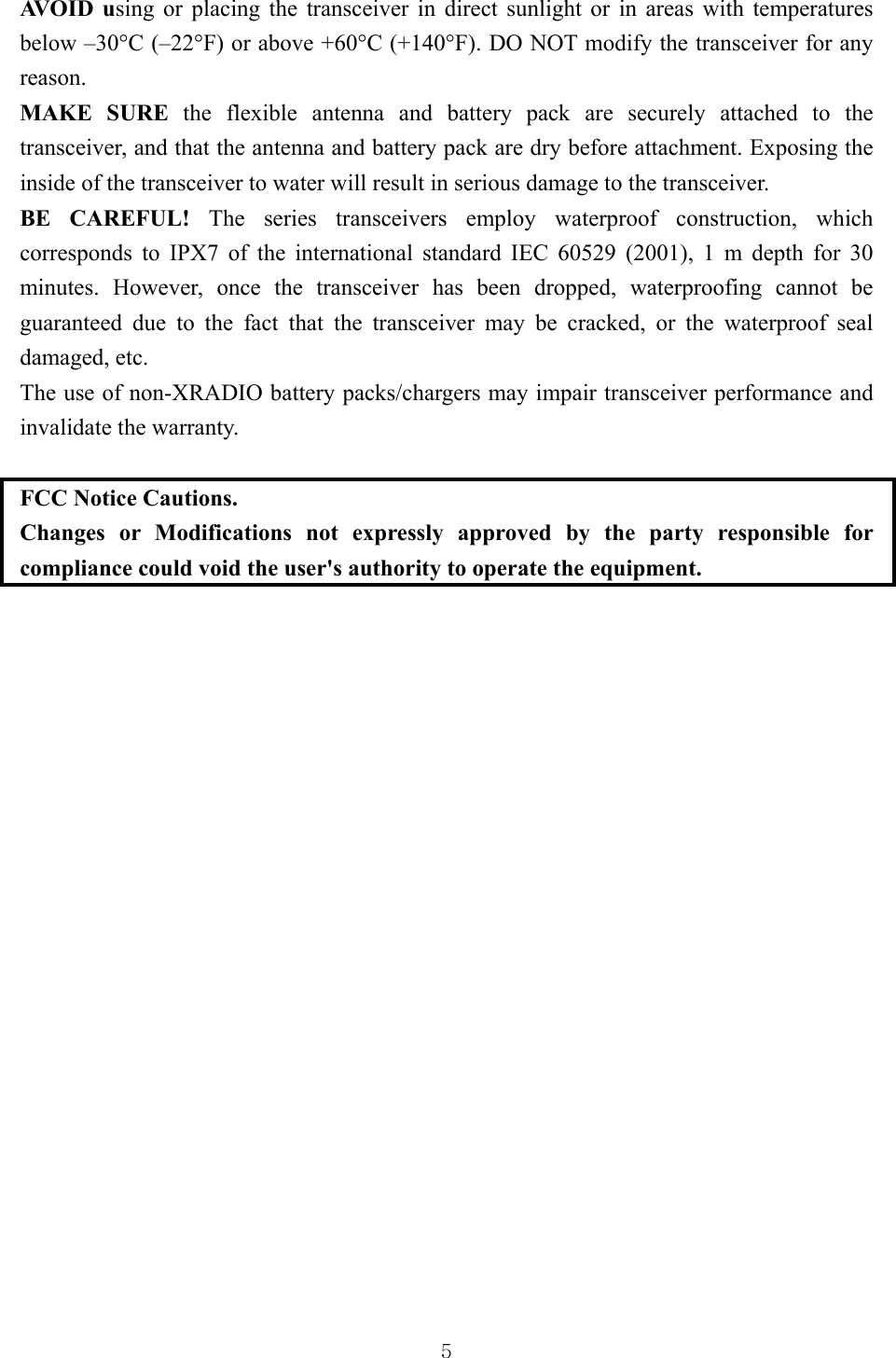  5AVO I D  u sing or placing the transceiver in direct sunlight or in areas with temperatures below –30°C (–22°F) or above +60°C (+140°F). DO NOT modify the transceiver for any reason.   MAKE SURE the flexible antenna and battery pack are securely attached to the transceiver, and that the antenna and battery pack are dry before attachment. Exposing the inside of the transceiver to water will result in serious damage to the transceiver.   BE CAREFUL! The series transceivers employ waterproof construction, which corresponds to IPX7 of the international standard IEC 60529 (2001), 1 m depth for 30 minutes. However, once the transceiver has been dropped, waterproofing cannot be guaranteed due to the fact that the transceiver may be cracked, or the waterproof seal damaged, etc.   The use of non-XRADIO battery packs/chargers may impair transceiver performance and invalidate the warranty.  FCC Notice Cautions. Changes or Modifications not expressly approved by the party responsible for compliance could void the user&apos;s authority to operate the equipment.       