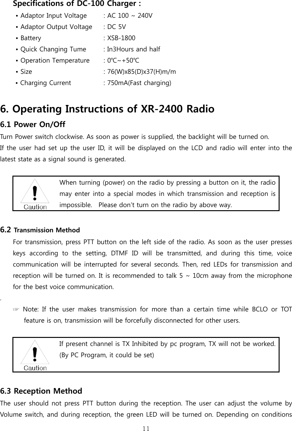 11   Specifications of DC-100 Charger : • Adaptor Input Voltage         : AC 100 ~ 240V • Adaptor Output Voltage     : DC 5V  • Battery              : XSB-1800 • Quick Changing Tume          : In3Hours and half • Operation Temperature  : 0℃~+50℃   • Size                  : 76(W)x85(D)x37(H)m/m • Charging Current         : 750mA(Fast charging)  6. Operating Instructions of XR-2400 Radio 6.1 Power On/Off Turn Power switch clockwise. As soon as power is supplied, the backlight will be turned on.   If the user had set up the user ID, it will be displayed on the LCD and radio will enter into the latest state as a signal sound is generated.   When turning (power) on the radio by pressing a button on it, the radio may enter into a special modes in which transmission and reception  is impossible.    Please don’t turn on the radio by above way.  6.2 Transmission Method For transmission, press PTT button on the left side of the radio. As soon as the user presses keys according to the setting, DTMF ID will be transmitted, and  during  this  time,  voice communication will be interrupted for several seconds. Then, red LEDs for transmission and reception will be turned on. It is recommended to talk 5 ~ 10cm away from the microphone for the best voice communication.     . ☞ Note: If the user makes transmission for more than a certain time while BCLO or TOT feature is on, transmission will be forcefully disconnected for other users.     If present channel is TX Inhibited by pc program, TX will not be worked. (By PC Program, it could be set)   6.3 Reception Method The user should not press PTT button during the reception. The user  can  adjust the volume by Volume switch, and during reception, the green LED will be turned on. Depending on conditions 
