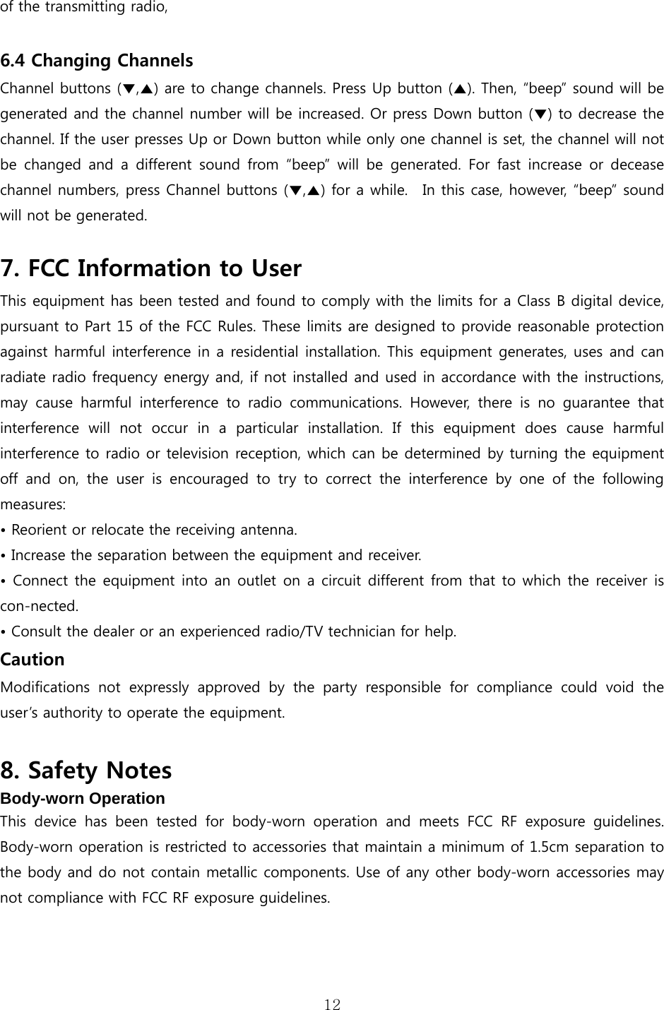 12  of the transmitting radio,  6.4 Changing Channels Channel buttons (▼,▲) are to change channels. Press Up button (▲). Then, “beep” sound will be generated and the channel number will be increased. Or press Down button (▼) to decrease the channel. If the user presses Up or Down button while only one channel is set, the channel will not be  changed  and  a  different  sound  from  “beep”  will  be  generated. For fast increase or decease channel numbers, press Channel buttons (▼,▲) for a while.  In this case, however, “beep” sound will not be generated.    7. FCC Information to User This equipment has been tested and found to comply with the limits for a Class B digital device, pursuant to Part 15 of the FCC Rules. These limits are designed to provide reasonable protection against harmful interference in a residential installation. This equipment generates, uses and can radiate radio frequency energy and, if not installed and used in accordance with the instructions, may  cause  harmful  interference  to  radio  communications.  However,  there  is  no  guarantee  that interference  will  not  occur  in  a  particular  installation.  If  this  equipment  does  cause  harmful interference to radio or television reception, which can be determined by turning the equipment off  and  on,  the  user  is  encouraged to try to correct the interference  by  one  of  the  following measures: • Reorient or relocate the receiving antenna. • Increase the separation between the equipment and receiver. • Connect the equipment into an outlet on a circuit different from that to which the receiver is con-nected. • Consult the dealer or an experienced radio/TV technician for help. Caution Modifications  not  expressly  approved  by  the  party  responsible  for  compliance  could  void  the user’s authority to operate the equipment.  8. Safety Notes Body-worn Operation  This  device  has  been  tested  for  body-worn  operation  and  meets  FCC  RF  exposure  guidelines. Body-worn operation is restricted to accessories that maintain a minimum of 1.5cm separation to the body and do not contain metallic components. Use of any other body-worn accessories may not compliance with FCC RF exposure guidelines.     