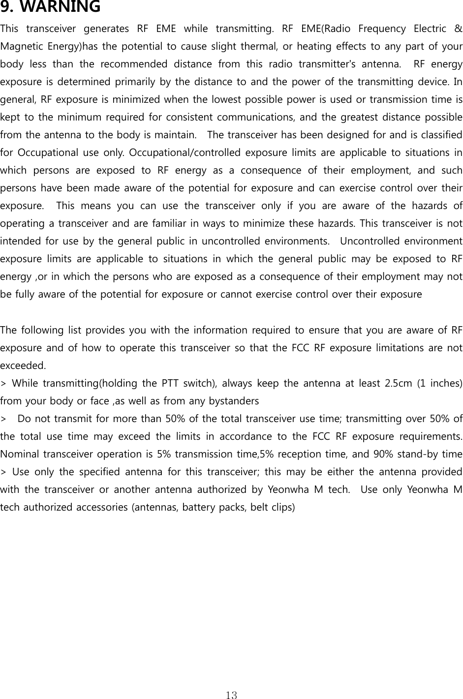 13  9. WARNING     This transceiver generates RF EME while transmitting. RF EME(Radio  Frequency  Electric  &amp; Magnetic Energy)has the potential to cause slight thermal, or heating effects to any part of your body  less  than  the  recommended  distance  from  this  radio  transmitter&apos;s  antenna.    RF  energy exposure is determined primarily by the distance to and the power of the transmitting device. In general, RF exposure is minimized when the lowest possible power is used or transmission time is kept to the minimum required for consistent communications, and the greatest distance possible from the antenna to the body is maintain.    The transceiver has been designed for and is classified for Occupational use only. Occupational/controlled exposure limits are applicable to situations in which  persons  are  exposed  to  RF  energy  as  a  consequence  of  their  employment,  and  such persons have been made aware of the potential for exposure and can exercise control over their exposure.    This  means  you  can  use  the  transceiver  only  if  you  are aware of the hazards of operating a transceiver and are familiar in ways to minimize these hazards. This transceiver is not intended for use by the general public in uncontrolled environments.    Uncontrolled environment exposure  limits  are  applicable  to  situations  in  which  the  general public may be exposed to RF energy ,or in which the persons who are exposed as a consequence of their employment may not be fully aware of the potential for exposure or cannot exercise control over their exposure  The following list provides you with the information required to ensure that you are aware of RF exposure and of how to operate this transceiver so that the FCC RF exposure limitations are not exceeded.     &gt; While transmitting(holding the PTT switch), always keep the antenna at least 2.5cm (1 inches) from your body or face ,as well as from any bystanders &gt;    Do not transmit for more than 50% of the total transceiver use time; transmitting over 50% of the total use time may exceed the limits in accordance to the FCC  RF  exposure  requirements. Nominal transceiver operation is 5% transmission time,5% reception time, and 90% stand-by time   &gt;  Use  only  the  specified  antenna  for  this  transceiver;  this  may  be  either  the  antenna  provided with the transceiver or another antenna authorized by Yeonwha M  tech.    Use  only  Yeonwha  M tech authorized accessories (antennas, battery packs, belt clips) 