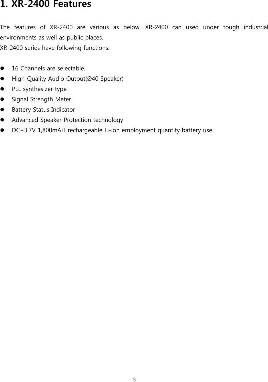 3    1. XR-2400 Features  The  features  of  XR-2400  are  various  as  below.  XR-2400  can  used  under  tough  industrial environments as well as public places.     XR-2400 series have following functions:   16 Channels are selectable.  High-Quality Audio Output(Ø40 Speaker)  PLL synthesizer type  Signal Strength Meter  Battery Status Indicator  Advanced Speaker Protection technology  DC+3.7V 1,800mAH rechargeable Li-ion employment quantity battery use                                  