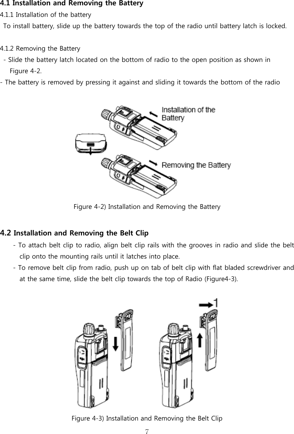 7   4.1 Installation and Removing the Battery   4.1.1 Installation of the battery To install battery, slide up the battery towards the top of the radio until battery latch is locked.  4.1.2 Removing the Battery   - Slide the battery latch located on the bottom of radio to the open position as shown in  Figure 4-2. - The battery is removed by pressing it against and sliding it towards the bottom of the radio   Figure 4-2) Installation and Removing the Battery  4.2 Installation and Removing the Belt Clip - To attach belt clip to radio, align belt clip rails with the grooves in radio and slide the belt clip onto the mounting rails until it latches into place. - To remove belt clip from radio, push up on tab of belt clip with flat bladed screwdriver and at the same time, slide the belt clip towards the top of Radio (Figure4-3).   Figure 4-3) Installation and Removing the Belt Clip 