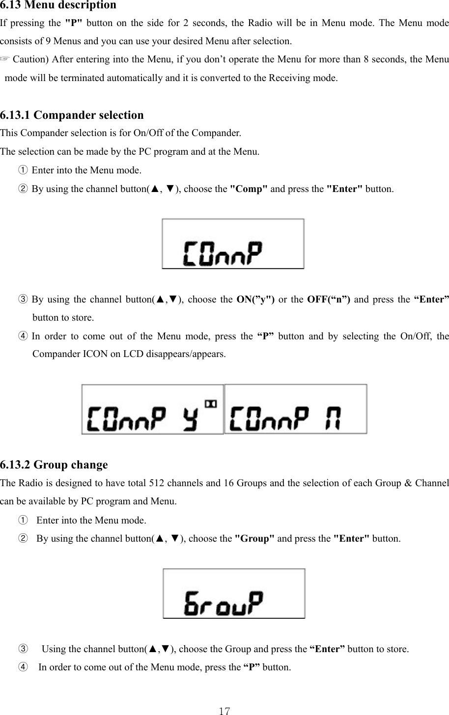  176.13 Menu description If pressing the &quot;P&quot; button on the side for 2 seconds, the Radio will be in Menu mode. The Menu mode consists of 9 Menus and you can use your desired Menu after selection.   ☞ Caution) After entering into the Menu, if you don’t operate the Menu for more than 8 seconds, the Menu mode will be terminated automatically and it is converted to the Receiving mode.    6.13.1 Compander selection This Compander selection is for On/Off of the Compander. The selection can be made by the PC program and at the Menu.   ① Enter into the Menu mode. ② By using the channel button(▲, ▼), choose the &quot;Comp&quot; and press the &quot;Enter&quot; button.     ③ By using the channel button(▲,▼), choose the ON(”y&quot;) or the OFF(“n”) and press the “Enter” button to store. ④ In order to come out of the Menu mode, press the “P” button and by selecting the On/Off, the Compander ICON on LCD disappears/appears.    6.13.2 Group change The Radio is designed to have total 512 channels and 16 Groups and the selection of each Group &amp; Channel can be available by PC program and Menu.   ① Enter into the Menu mode. ② By using the channel button(▲, ▼), choose the &quot;Group&quot; and press the &quot;Enter&quot; button.     ③   Using the channel button(▲,▼), choose the Group and press the “Enter” button to store. ④  In order to come out of the Menu mode, press the “P” button.  
