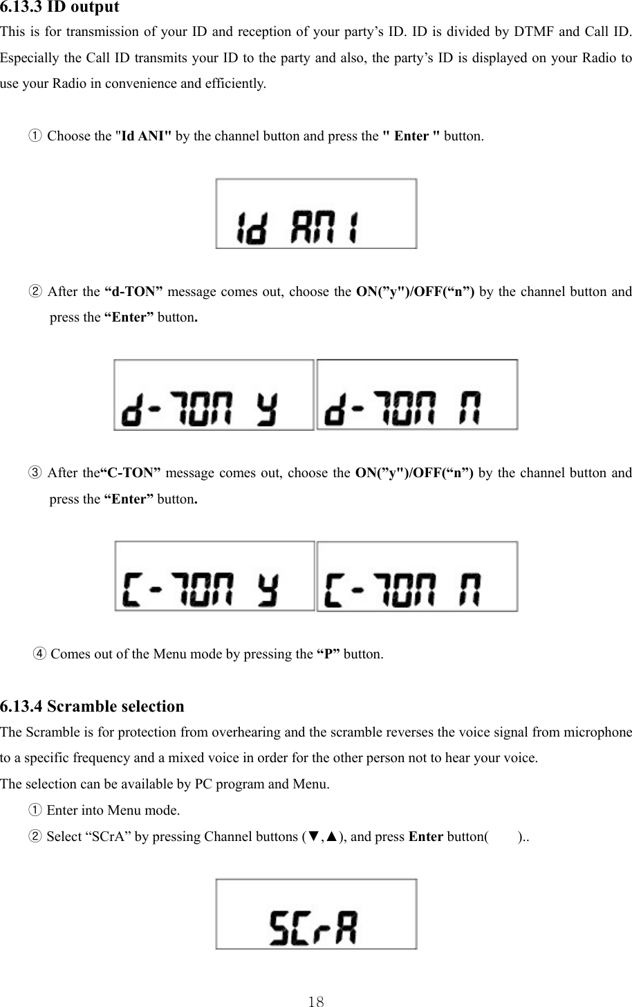  186.13.3 ID output This is for transmission of your ID and reception of your party’s ID. ID is divided by DTMF and Call ID. Especially the Call ID transmits your ID to the party and also, the party’s ID is displayed on your Radio to use your Radio in convenience and efficiently.  ① Choose the &quot;Id ANI&quot; by the channel button and press the &quot; Enter &quot; button.     ② After the “d-TON” message comes out, choose the ON(”y&quot;)/OFF(“n”) by the channel button and press the “Enter” button.    ③ After the“C-TON” message comes out, choose the ON(”y&quot;)/OFF(“n”) by the channel button and press the “Enter” button.    ④ Comes out of the Menu mode by pressing the “P” button.  6.13.4 Scramble selection The Scramble is for protection from overhearing and the scramble reverses the voice signal from microphone to a specific frequency and a mixed voice in order for the other person not to hear your voice. The selection can be available by PC program and Menu.   ① Enter into Menu mode. ② Select “SCrA” by pressing Channel buttons (▼,▲), and press Enter button(    )..    
