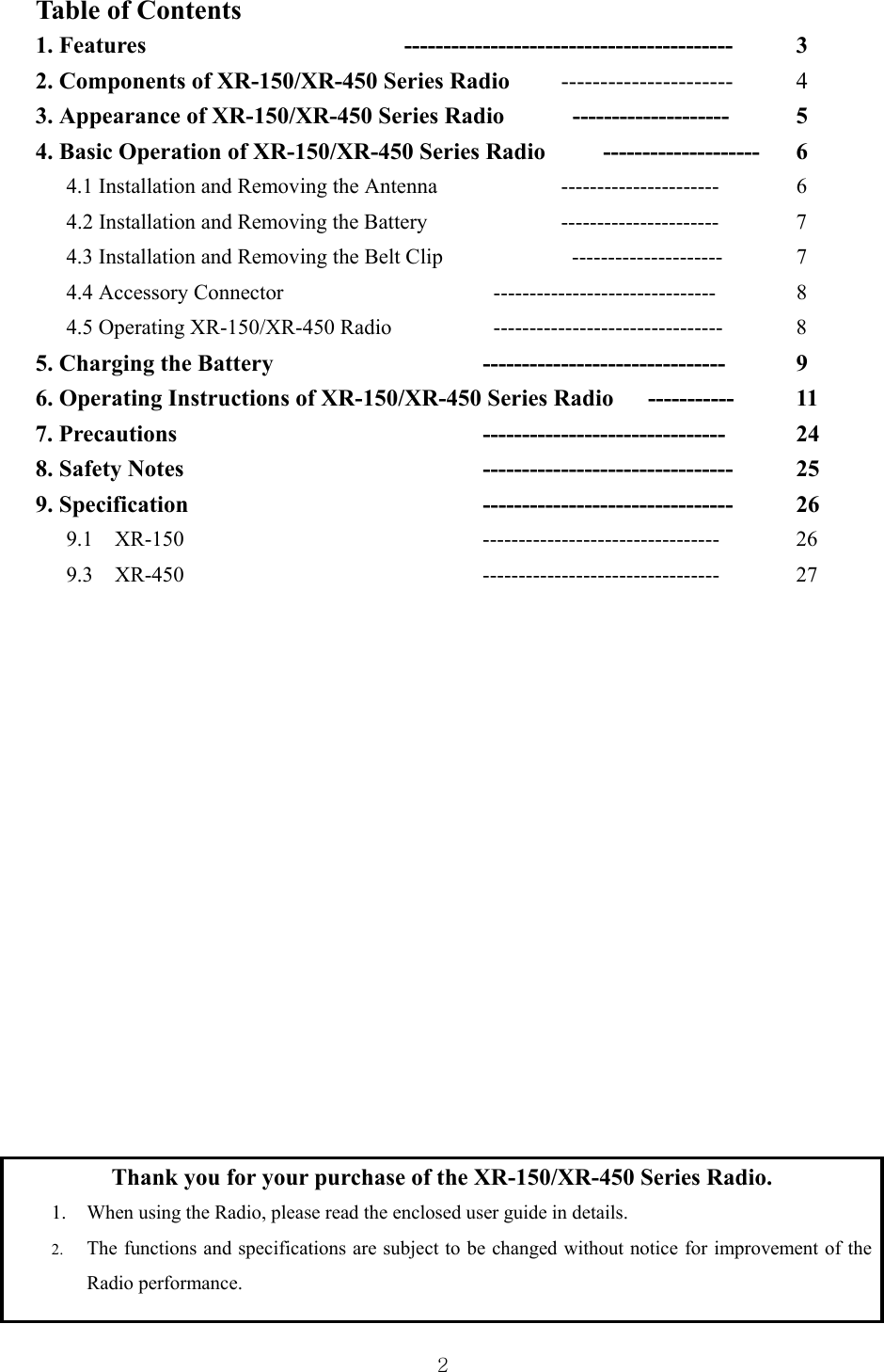  2Table of Contents 1. Features    ------------------------------------------ 3 2. Components of XR-150/XR-450 Series Radio    ---------------------- 4 3. Appearance of XR-150/XR-450 Series Radio     --------------------  5 4. Basic Operation of XR-150/XR-450 Series Radio     -------------------- 6 4.1 Installation and Removing the Antenna    ----------------------  6      4.2 Installation and Removing the Battery      ----------------------  7 4.3 Installation and Removing the Belt Clip      ---------------------  7 4.4 Accessory Connector        -------------------------------   8 4.5 Operating XR-150/XR-450 Radio      --------------------------------  8 5. Charging the Battery      ------------------------------- 9  6. Operating Instructions of XR-150/XR-450 Series Radio      -----------    11 7. Precautions     ------------------------------- 24 8. Safety Notes        -------------------------------- 25 9. Specification    -------------------------------- 26 9.1  XR-150    --------------------------------- 26 9.3  XR-450    --------------------------------- 27                 Thank you for your purchase of the XR-150/XR-450 Series Radio. 1. When using the Radio, please read the enclosed user guide in details. 2. The functions and specifications are subject to be changed without notice for improvement of the Radio performance. 