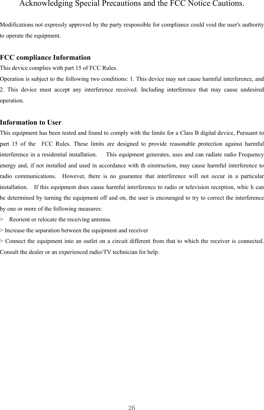  26 Acknowledging Special Precautions and the FCC Notice Cautions.  Modifications not expressly approved by the party responsible for compliance could void the user&apos;s authority to operate the equipment.      FCC compliance Information     This device complies with part 15 of FCC Rules.     Operation is subject to the following two conditions: 1. This device may not cause harmful interference, and 2. This device must accept any interference received. Including interference that may cause undesired operation.     Information to User      This equipment has been tested and found to comply with the limits for a Class B digital device, Pursuant to part 15 of the  FCC Rules. These limits are designed to provide reasonable protection against harmful interference in a residential installation.      This equipment generates, uses and can radiate radio Frequency energy and, if not installed and used in accordance with th einstruction, may cause harmful interference to radio communications.  However, there is no guarantee that interference will not occur in a particular installation.    If this equipment does cause harmful interference to radio or television reception, whic h can be determined by turning the equipment off and on, the user is encouraged to try to correct the interference by one or more of the following measures:       &gt;    Reorient or relocate the receiving antenna.     &gt; Increase the separation between the equipment and receiver       &gt; Connect the equipment into an outlet on a circuit different from that to which the receiver is connected.   Consult the dealer or an experienced radio/TV technician for help.              