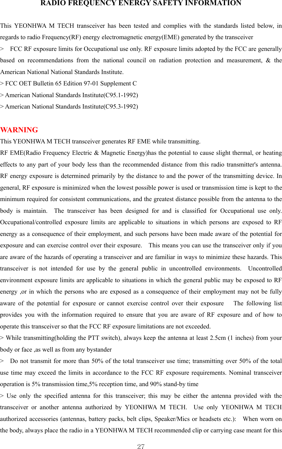  27RADIO FREQUENCY ENERGY SAFETY INFORMATION  This YEONHWA M TECH transceiver has been tested and complies with the standards listed below, in regards to radio Frequency(RF) energy electromagnetic energy(EME) generated by the transceiver     &gt;    FCC RF exposure limits for Occupational use only. RF exposure limits adopted by the FCC are generally based on recommendations from the national council on radiation protection and measurement, &amp; the American National National Standards Institute.     &gt; FCC OET Bulletin 65 Edition 97-01 Supplement C     &gt; American National Standards Institute(C95.1-1992)     &gt; American National Standards Institute(C95.3-1992)        WARNING   This YEONHWA M TECH transceiver generates RF EME while transmitting.   RF EME(Radio Frequency Electric &amp; Magnetic Energy)has the potential to cause slight thermal, or heating effects to any part of your body less than the recommended distance from this radio transmitter&apos;s antenna.   RF energy exposure is determined primarily by the distance to and the power of the transmitting device. In general, RF exposure is minimized when the lowest possible power is used or transmission time is kept to the minimum required for consistent communications, and the greatest distance possible from the antenna to the body is maintain.  The transceiver has been designed for and is classified for Occupational use only. Occupational/controlled exposure limits are applicable to situations in which persons are exposed to RF energy as a consequence of their employment, and such persons have been made aware of the potential for exposure and can exercise control over their exposure.    This means you can use the transceiver only if you are aware of the hazards of operating a transceiver and are familiar in ways to minimize these hazards. This transceiver is not intended for use by the general public in uncontrolled environments.  Uncontrolled environment exposure limits are applicable to situations in which the general public may be exposed to RF energy ,or in which the persons who are exposed as a consequence of their employment may not be fully aware of the potential for exposure or cannot exercise control over their exposure   The following list provides you with the information required to ensure that you are aware of RF exposure and of how to operate this transceiver so that the FCC RF exposure limitations are not exceeded.     &gt; While transmitting(holding the PTT switch), always keep the antenna at least 2.5cm (1 inches) from your body or face ,as well as from any bystander &gt;    Do not transmit for more than 50% of the total transceiver use time; transmitting over 50% of the total use time may exceed the limits in accordance to the FCC RF exposure requirements. Nominal transceiver operation is 5% transmission time,5% reception time, and 90% stand-by time   &gt; Use only the specified antenna for this transceiver; this may be either the antenna provided with the transceiver or another antenna authorized by YEONHWA M TECH.  Use only YEONHWA M TECH authorized accessories (antennas, battery packs, belt clips, Speaker/Mics or headsets etc.):    When worn on the body, always place the radio in a YEONHWA M TECH recommended clip or carrying case meant for this 