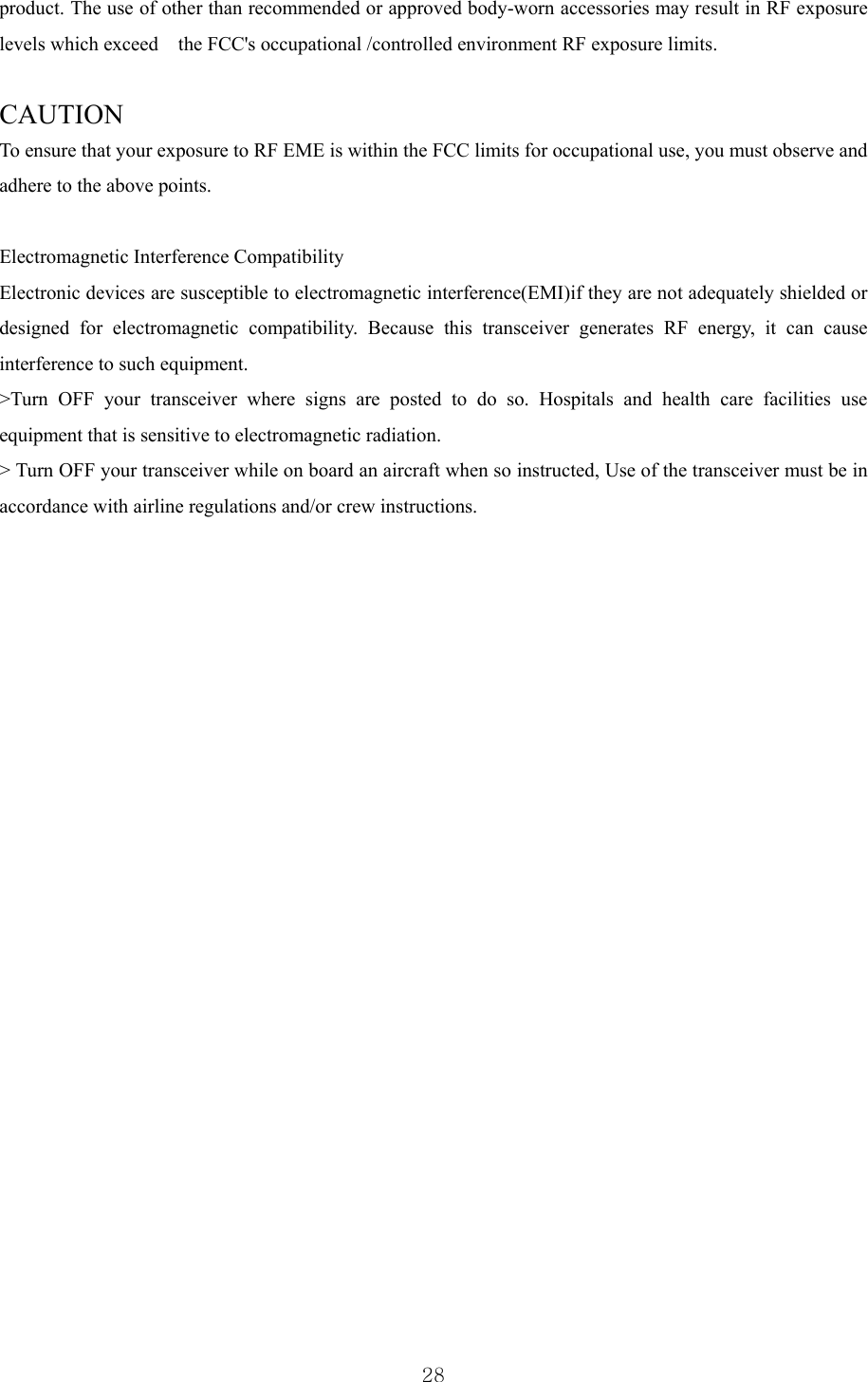  28product. The use of other than recommended or approved body-worn accessories may result in RF exposure levels which exceed    the FCC&apos;s occupational /controlled environment RF exposure limits.       CAUTION    To ensure that your exposure to RF EME is within the FCC limits for occupational use, you must observe and adhere to the above points.        Electromagnetic Interference Compatibility   Electronic devices are susceptible to electromagnetic interference(EMI)if they are not adequately shielded or designed for electromagnetic compatibility. Because this transceiver generates RF energy, it can cause interference to such equipment.     &gt;Turn OFF your transceiver where signs are posted to do so. Hospitals and health care facilities use equipment that is sensitive to electromagnetic radiation.     &gt; Turn OFF your transceiver while on board an aircraft when so instructed, Use of the transceiver must be in accordance with airline regulations and/or crew instructions.        