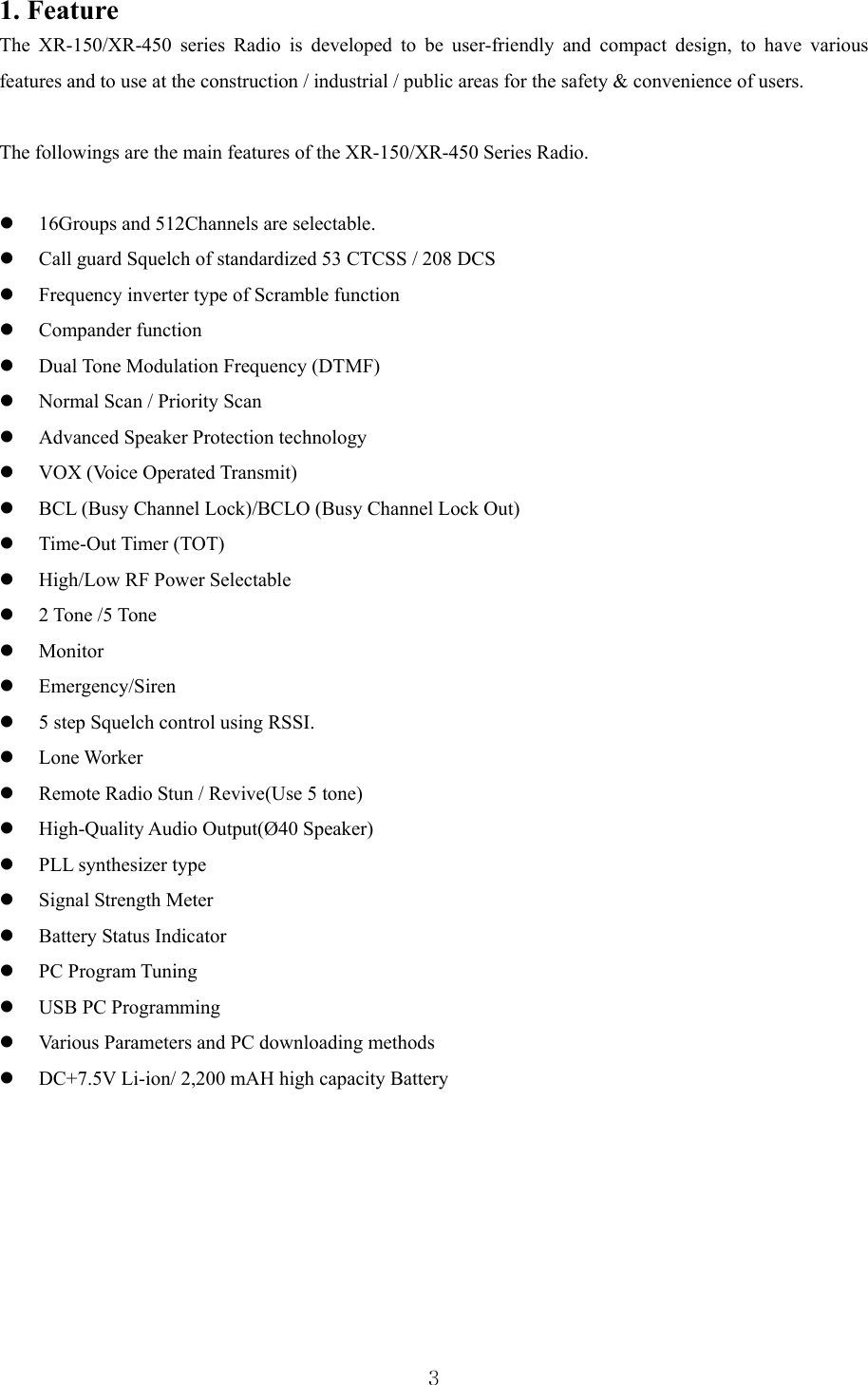  31. Feature The XR-150/XR-450 series Radio is developed to be user-friendly and compact design, to have various features and to use at the construction / industrial / public areas for the safety &amp; convenience of users.  The followings are the main features of the XR-150/XR-450 Series Radio.      16Groups and 512Channels are selectable.  Call guard Squelch of standardized 53 CTCSS / 208 DCS    Frequency inverter type of Scramble function  Compander function  Dual Tone Modulation Frequency (DTMF)  Normal Scan / Priority Scan  Advanced Speaker Protection technology  VOX (Voice Operated Transmit)  BCL (Busy Channel Lock)/BCLO (Busy Channel Lock Out)  Time-Out Timer (TOT)  High/Low RF Power Selectable  2 Tone /5 Tone    Monitor   Emergency/Siren  5 step Squelch control using RSSI.  Lone Worker    Remote Radio Stun / Revive(Use 5 tone)  High-Quality Audio Output(Ø40 Speaker)  PLL synthesizer type  Signal Strength Meter  Battery Status Indicator  PC Program Tuning  USB PC Programming  Various Parameters and PC downloading methods  DC+7.5V Li-ion/ 2,200 mAH high capacity Battery        