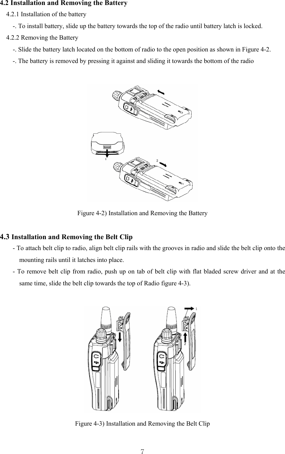  74.2 Installation and Removing the Battery   4.2.1 Installation of the battery -. To install battery, slide up the battery towards the top of the radio until battery latch is locked. 4.2.2 Removing the Battery         -. Slide the battery latch located on the bottom of radio to the open position as shown in Figure 4-2. -. The battery is removed by pressing it against and sliding it towards the bottom of the radio   Figure 4-2) Installation and Removing the Battery  4.3 Installation and Removing the Belt Clip - To attach belt clip to radio, align belt clip rails with the grooves in radio and slide the belt clip onto the mounting rails until it latches into place. - To remove belt clip from radio, push up on tab of belt clip with flat bladed screw driver and at the same time, slide the belt clip towards the top of Radio figure 4-3).   Figure 4-3) Installation and Removing the Belt Clip  