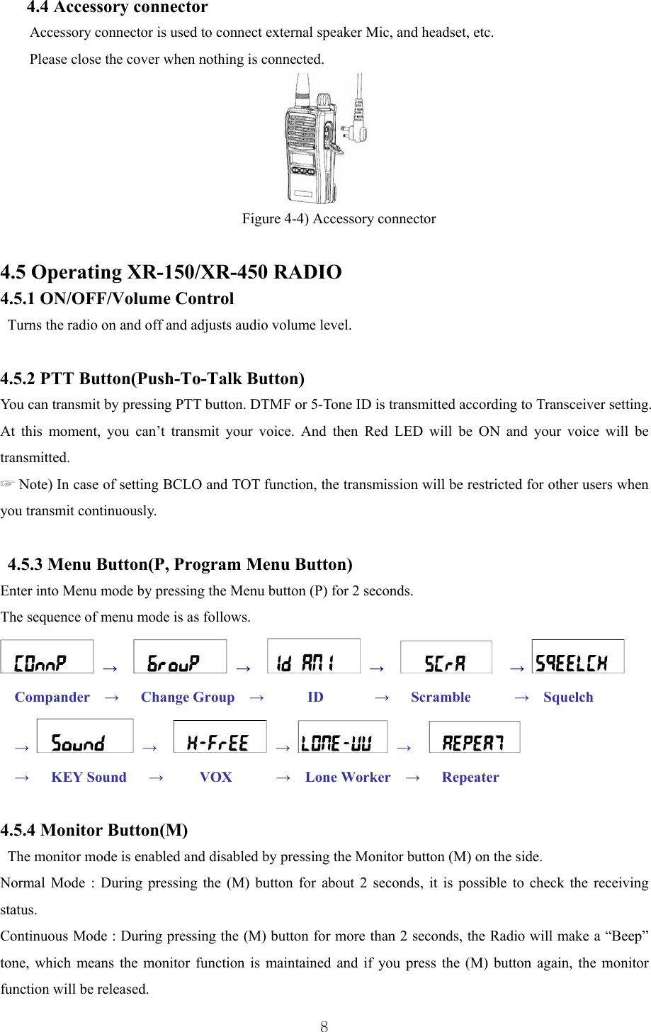  8 4.4 Accessory connector Accessory connector is used to connect external speaker Mic, and headset, etc. Please close the cover when nothing is connected.  Figure 4-4) Accessory connector  4.5 Operating XR-150/XR-450 RADIO 4.5.1 ON/OFF/Volume Control Turns the radio on and off and adjusts audio volume level.  4.5.2 PTT Button(Push-To-Talk Button)  You can transmit by pressing PTT button. DTMF or 5-Tone ID is transmitted according to Transceiver setting. At this moment, you can’t transmit your voice. And then Red LED will be ON and your voice will be transmitted. ☞ Note) In case of setting BCLO and TOT function, the transmission will be restricted for other users when you transmit continuously.   4.5.3 Menu Button(P, Program Menu Button) Enter into Menu mode by pressing the Menu button (P) for 2 seconds.   The sequence of menu mode is as follows.  →     →     →    →  Compander  →   Change Group  →      ID       →   Scramble      →  Squelch →  →     →  →    →   KEY Sound   →     VOX      →  Lone Worker  →   Repeater     4.5.4 Monitor Button(M) The monitor mode is enabled and disabled by pressing the Monitor button (M) on the side.   Normal Mode : During pressing the (M) button for about 2 seconds, it is possible to check the receiving status.  Continuous Mode : During pressing the (M) button for more than 2 seconds, the Radio will make a “Beep” tone, which means the monitor function is maintained and if you press the (M) button again, the monitor function will be released. 