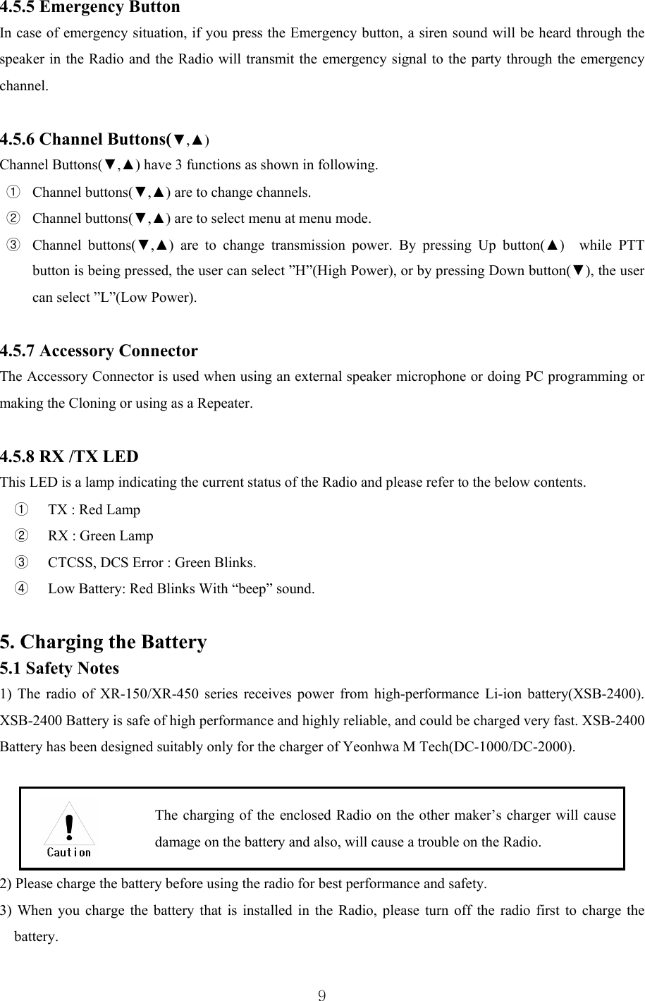  9 4.5.5 Emergency Button In case of emergency situation, if you press the Emergency button, a siren sound will be heard through the speaker in the Radio and the Radio will transmit the emergency signal to the party through the emergency channel.   4.5.6 Channel Buttons(▼,▲) Channel Buttons(▼,▲) have 3 functions as shown in following. ① Channel buttons(▼,▲) are to change channels. ② Channel buttons(▼,▲) are to select menu at menu mode.   ③ Channel buttons(▼,▲) are to change transmission power. By pressing Up button(▲)  while PTT button is being pressed, the user can select ”H”(High Power), or by pressing Down button(▼), the user can select ”L”(Low Power).    4.5.7 Accessory Connector The Accessory Connector is used when using an external speaker microphone or doing PC programming or making the Cloning or using as a Repeater.  4.5.8 RX /TX LED This LED is a lamp indicating the current status of the Radio and please refer to the below contents. ①   TX : Red Lamp ②   RX : Green Lamp ③   CTCSS, DCS Error : Green Blinks. ④   Low Battery: Red Blinks With “beep” sound.    5. Charging the Battery 5.1 Safety Notes   1) The radio of XR-150/XR-450 series receives power from high-performance Li-ion battery(XSB-2400).   XSB-2400 Battery is safe of high performance and highly reliable, and could be charged very fast. XSB-2400 Battery has been designed suitably only for the charger of Yeonhwa M Tech(DC-1000/DC-2000).      The charging of the enclosed Radio on the other maker’s charger will cause damage on the battery and also, will cause a trouble on the Radio. 2) Please charge the battery before using the radio for best performance and safety. 3) When you charge the battery that is installed in the Radio, please turn off the radio first to charge the battery.     